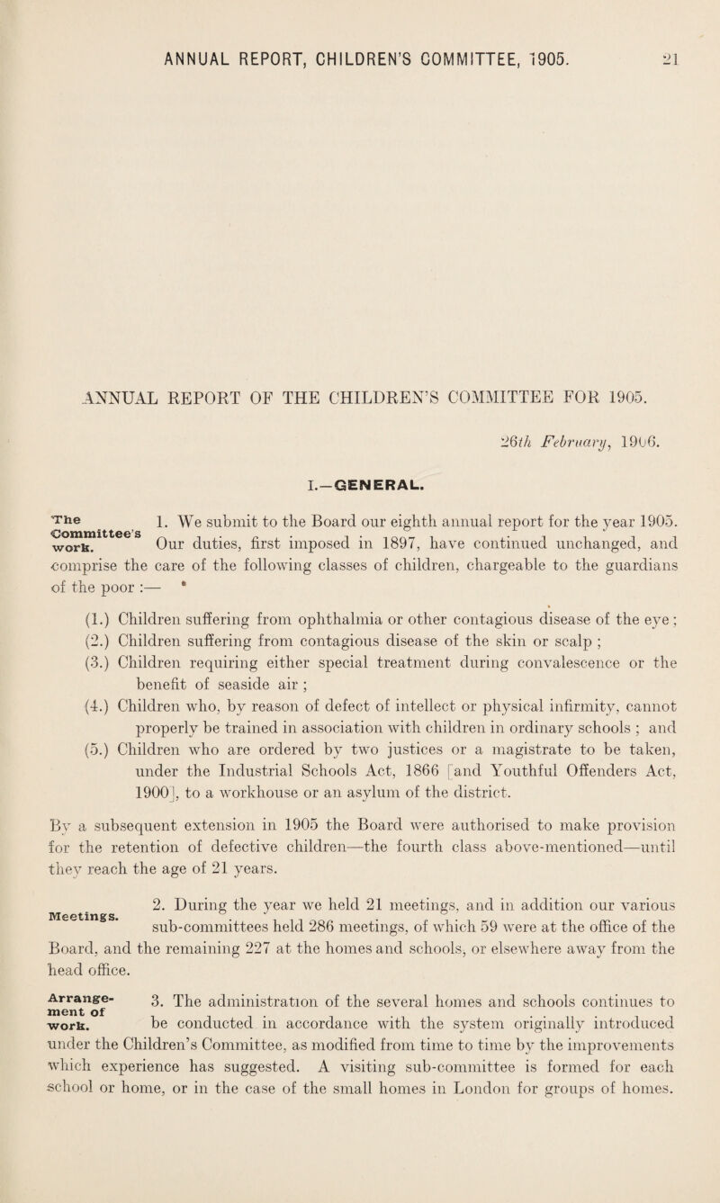 ANNUAL REPORT OF THE CHILDREN’S COMMITTEE FOR 1905. 26th February, 1906. L-GENERAL. -The _ i. We submit to the Board our eighth annual report for the year 1905. won*. Our duties, first imposed in 1897, have continued unchanged, and ■comprise the care of the following classes of children, chargeable to the guardians of the poor :— * (1.) Children suffering from ophthalmia or other contagious disease of the eye ; (2.) Children suffering from contagious disease of the skin or scalp ; (3.) Children requiring either special treatment during convalescence or the benefit of seaside air ; (4.) Children who, by reason of defect of intellect or physical infirmity, cannot properly be trained in association with children in ordinary schools ; and (5.) Children who are ordered by two justices or a magistrate to be taken, under the Industrial Schools Act, 1866 [and Youthful Offenders Act, 1900], to a workhouse or an asylum of the district. By a subsequent extension in 1905 the Board were authorised to make provision for the retention of defective children—the fourth class above-mentioned—until they reach the age of 21 years. Meetings. 2. During the year we held 21 meetings, and in addition our various sub-committees held 286 meetings, of which 59 were at the office of the Board, and the remaining 227 at the homes and schools, or elsewhere away from the head office. Arrange¬ ment of work. 3. The administration of the several homes and schools continues to be conducted in accordance with the system originally introduced under the Children’s Committee, as modified from time to time by the improvements which experience has suggested. A visiting sub-committee is formed for each school or home, or in the case of the small homes in London for groups of homes.