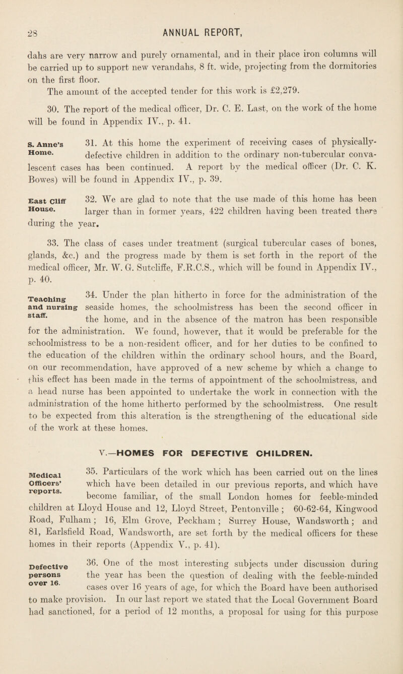 dahs are very narrow and purely ornamental, and in their place iron columns will be carried up to support new verandahs, 8 ft. wide, projecting from the dormitories on the first floor. The amount of the accepted tender for this work is £2,279. 30. The report of the medical officer, Dr. C. E. Last, on the work of the home will be found in Appendix IV., p. 41. s. Anne’s 31. At this home the experiment of receiving cases of physically- Home. defective children in addition to the ordinary non-tubercular conva¬ lescent cases has been continued. A report by the medical officer (Dr. C. K. Bowes) will be found in Appendix IV., p. 39. East cliff 32. We are glad to note that the use made of this home has been House. larger than in former years, 422 children having been treated there during the year. 33. The class of cases under treatment (surgical tubercular cases of bones, glands, &c.) and the progress made by them is set forth in the report of the medical officer, Mr. W. G. Sutcliffe, F.R.C.S., which will be found in Appendix IV., p. 40. Teaching 34. Under the plan hitherto in force for the administration of the and nursing seaside homes, the schoolmistress has been the second officer in the home, and in the absence of the matron has been responsible for the administration. We found, however, that it would be preferable for the schoolmistress to be a non-resident officer, and for her duties to be confined to the education of the children within the ordinary school hours, and the Board, on our recommendation, have approved of a new scheme by which a change to this effect has been made in the terms of appointment of the schoolmistress, and a head nurse has been appointed to undertake the work in connection with the administration of the home hitherto performed by the schoolmistress. One result to be expected from this alteration is the strengthening of the educational side of the work at these homes. V—HOMES FOR DEFECTIVE CHSLDREN. Medical Officers’ reports. 35. Particulars of the work which has been carried out on the lines which have been detailed in our previous reports, and which have become familiar, of the small London homes for feeble-minded children at Lloyd House and 12, Lloyd Street, Pentonville ; 60-62-64, Kingwood Road, Fulham ; 16, Elm Grove, Peckham ; Surrey House, Wandsworth ; and 81, Earlsfield Road, Wandsworth, are set forth by the medical officers for these homes in their reports (Appendix V., p. 41). Defective persons over 16. 36. One of the most interesting subjects under discussion during the year has been the question of dealing with the feeble-minded cases over 16 years of age, for which the Board have been authorised to make provision. In our last report we stated that the Local Government Board had sanctioned, for a period of 12 months, a proposal for using for this purpose