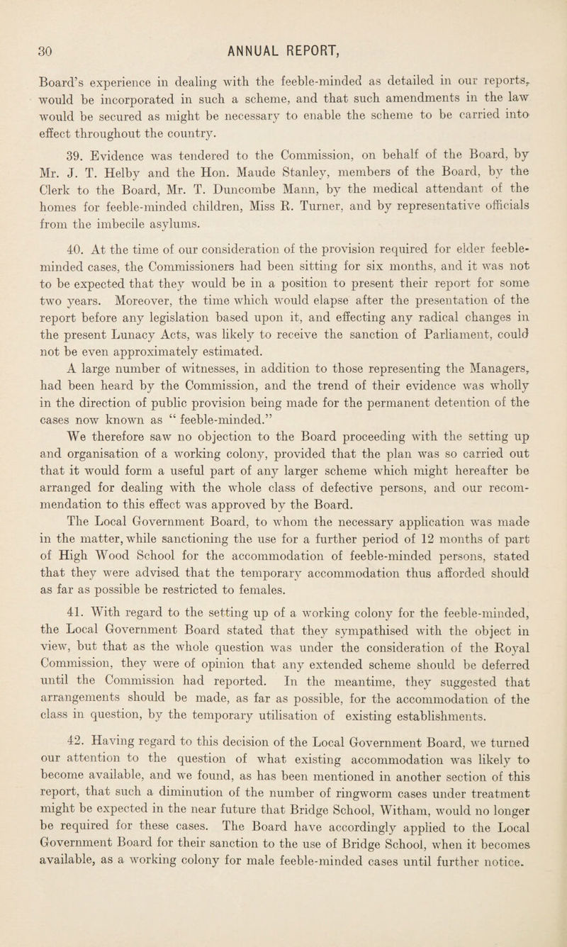 Board’s experience in dealing with the feeble-minded as detailed in our reports, would be incorporated in such a scheme, and that such amendments in the law would be secured as might be necessary to enable the scheme to be carried into effect throughout the country. 39. Evidence was tendered to the Commission, on behalf of the Board, by Mr. J. T. Helby and the Hon. Maude Stanley, members of the Board, by the Clerk to the Board, Mr. T. Duncoinbe Mann, by the medical attendant of the homes for feeble-minded children, Miss R. Turner, and by representative officials from the imbecile asylums. 40. At the time of our consideration of the provision required for elder feeble¬ minded cases, the Commissioners had been sitting for six months, and it was not to be expected that they would be in a position to present their report for some two years. Moreover, the time which would elapse after the presentation of the report before any legislation based upon it, and effecting any radical changes in the present Lunacy Acts, was likely to receive the sanction of Parliament, could not be even approximately estimated. A large number of witnesses, in addition to those representing the Managers* had been heard by the Commission, and the trend of their evidence was wholly in the direction of public provision being made for the permanent detention of the cases now known as 44 feeble-minded.” We therefore saw no objection to the Board proceeding with the setting up and organisation of a working colony, provided that the plan was so carried out that it would form a useful part of any larger scheme which might hereafter be arranged for dealing with the whole class of defective persons, and our recom¬ mendation to this effect was approved by the Board. The Local Government Board, to whom the necessary application was made in the matter, while sanctioning the use for a further period of 12 months of part of High Wood School for the accommodation of feeble-minded persons, stated that they were advised that the temporary accommodation thus afforded should as far as possible be restricted to females. 41. With regard to the setting up of a working colony for the feeble-minded, the Local Government Board stated that they sympathised with the object in view, but that as the whole question was under the consideration of the Royal Commission, they were of opinion that any extended scheme should be deferred until the Commission had reported. In the meantime, they suggested that arrangements should be made, as far as possible, for the accommodation of the class in question, by the temporary utilisation of existing establishments. 42. Having regard to this decision of the Local Government Board, we turned our attention to the question of what existing accommodation was likely to become available, and we found, as has been mentioned in another section of this report, that such a diminution of the number of ringworm cases under treatment might be expected in the near future that Bridge School, Witham, would no longer be required for these cases. The Board have accordingly applied to the Local Government Board for their sanction to the use of Bridge School, when it becomes available, as a working colony for male feeble-minded cases until further notice.