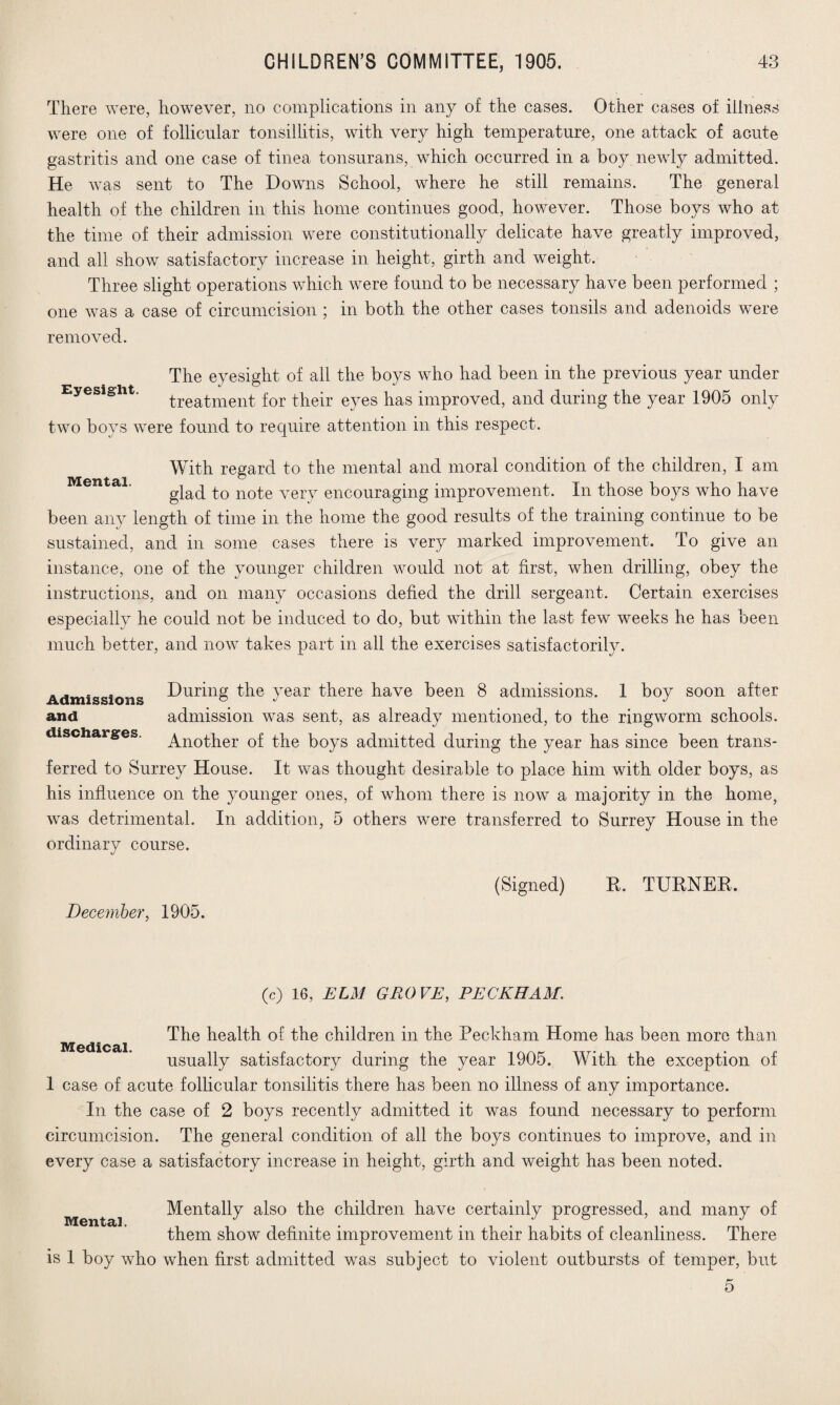 There were, however, no complications in any of the cases. Other cases of illness were one of follicular tonsillitis, with very high temperature, one attack of acute gastritis and one case of tinea tonsurans, which occurred in a boy newly admitted. He was sent to The Downs School, where he still remains. The general health of the children in this home continues good, however. Those boys who at the time of their admission were constitutionally delicate have greatly improved, and all show satisfactory increase in height, girth and weight. Three slight operations which were found to be necessary have been performed ; one was a case of circumcision ; in both the other cases tonsils and adenoids were removed. The eyesight of all the boys who had been in the previous year under Eyesight. treatment for their eyes has improved, and during the year 1905 only two boys were found to require attention in this respect. With regard to the mental and moral condition of the children, I am glad to note very encouraging improvement. In those boys who have been any length of time in the home the good results of the training continue to be sustained, and in some cases there is very marked improvement. To give an instance, one of the younger children would not at first, when drilling, obey the instructions, and on many occasions defied the drill sergeant. Certain exercises especially he could not be induced to do, but within the last few weeks he has been much better, and now takes part in all the exercises satisfactorily. Admissions During the year there have been 8 admissions. 1 boy soon after and admission was sent, as already mentioned, to the ringworm schools, discharges. Another of the boys admitted during the year has since been trans¬ ferred to Surrey House. It was thought desirable to place him with older boys, as his influence on the younger ones, of whom there is now a majority in the home, was detrimental. In addition, 5 others were transferred to Surrey House in the ordinary course. December, 1905. (Signed) R. TURNER. Medical. (c) 16, ELM GROVE, PECKHAM. The health of the children in the Peckham Home has been more than usually satisfactory during the year 1905. With the exception of 1 case of acute follicular tonsilitis there has been no illness of any importance. In the case of 2 boys recently admitted it was found necessary to perform circumcision. The general condition of all the boys continues to improve, and in every case a satisfactory increase in height, girth and weight has been noted. Mental. Mentally also the children have certainly progressed, and many of them show definite improvement in their habits of cleanliness. There is 1 boy who when first admitted was subject to violent outbursts of temper, but 5