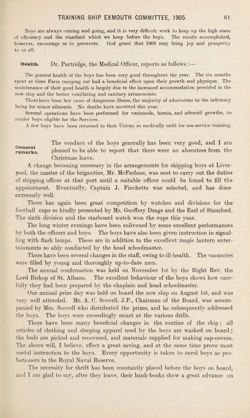 Boys are always coming and going, and it is very difficult work to keep up the high state- of efficiency and the standard which we keep before the boys. The results accomplished, however, encourage us to persevere. God grant that 1906 may bring joy and prosperity to us all. Health. Dr. Partridge, the Medical Officer, reports as follows :— The general health of the boys has been very good throughout the year. The six months spent at Gore Farm camping out had a beneficial effect upon their growth and physique. The maintenance of their good health is largely due to the increased accommodation provided in the new ship and the better ventilating and sanitary arranements. There have been few cases of dangerous illness, the majority of admissions to the infirmary being for minor ailments. No deaths have occurred this year. Several operations have been performed for varicocele, hernia, and adenoid growths, to render boys eligible for the Services. A few boys have been returned to their Unions as medically unfit for sea-service training. General remarks The conduct of the boys generally has been very good, and I anr pleased to be able to report that there were no absentees from the Christmas leave. A change becoming necessary in the arrangements for shipping boys at Liver¬ pool, the master of the brigantine, Mr. McFarlane, was sent to carry out the duties of shipping officer at that port until a suitable officer could be found to fill the appointment. Eventually, Captain J. Finchette was selected, and has done extremely well. There has again been great competition by watches and divisions for the football cups so kindly presented by Mr. Geoffrey Drage and the Earl of Stamford. The sixth division and the starboard watch won the cups this year. The long winter evenings have been enlivened by some excellent performances by both the officers and boys. The boys have also been given instruction in signal¬ ling with flash lamps. These are in addition to the excellent magic lantern enter¬ tainments so ably conducted by the head schoolmaster. There have been several changes in the staff, owing to ill-health. The vacancies were filled by young and thoroughly up-to-date men. The annual confirmation was held on November 1st by the Right Rev. the Lord Bishop of St. Albans. The excellent behaviour of the boys shows how care¬ fully they had been prepared by the chaplain and head schoolmaster. Our annual prize day was held on board the new ship on August 1st, and was very well attended. Mr. A. C. Scovell, J.P., Chairman of the Board, was accom¬ panied by Mrs. Scovell who distributed the prizes, and he subsequently addressed the boys. The boys were exceedingly smart at the various drills. There have been many beneficial changes in the routine of the ship ; all articles of clothing and sleeping apparel used by the boys are washed on board • the beds are picked and recovered, and materials supplied for making cap-covers. The above will, I believe, effect a great saving, and at the same time prove most useful instruction to the boys. Every opportunity is taken to enrol boys as pro¬ bationers in the Royal Naval Reserve. The necessity for thrift has been constantly placed before the boys on board, and I am glad to say, after they leave, their bank-books show a great advance on