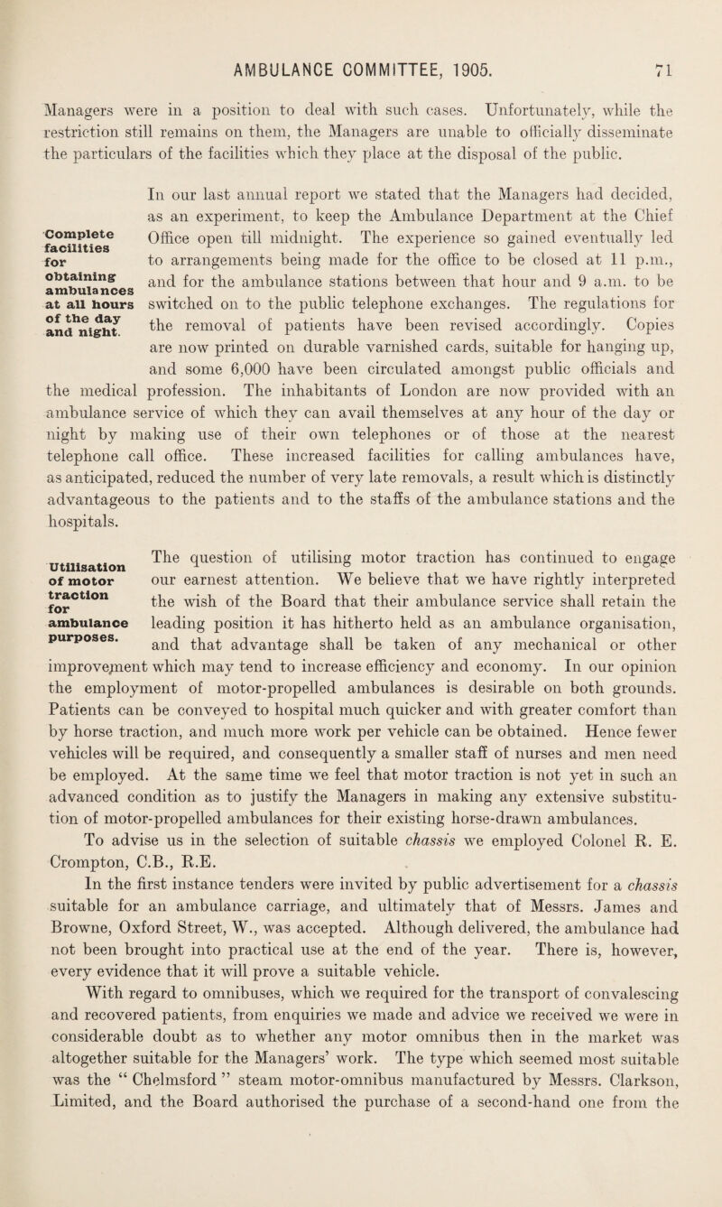 Managers were in a position to deal with such cases. Unfortunately, while the restriction still remains on them, the Managers are unable to officially disseminate the particulars of the facilities which they place at the disposal of the public. In our last annual report we stated that the Managers had decided, as an experiment, to keep the Ambulance Department at the Chief Office open till midnight. The experience so gained eventually led to arrangements being made for the office to be closed at 11 p.m., and for the ambulance stations between that hour and 9 a.m. to be switched on to the public telephone exchanges. The regulations for the removal of patients have been revised accordingly. Copies are now printed on durable varnished cards, suitable for hanging up, and some 6,000 have been circulated amongst public officials and the medical profession. The inhabitants of London are now provided with an ambulance service of which they can avail themselves at any hour of the day or night by making use of their own telephones or of those at the nearest telephone call office. These increased facilities for calling ambulances have, as anticipated, reduced the number of very late removals, a result which is distinctly advantageous to the patients and to the staffs of the ambulance stations and the hospitals. Complete facilities for obtaining ambulances at all hours of the day and night. Utilisation of motor traction for ambulance purposes. The question of utilising motor traction has continued to engage our earnest attention. We believe that we have rightly interpreted the wish of the Board that their ambulance service shall retain the leading position it has hitherto held as an ambulance organisation, and that advantage shall be taken of any mechanical or other improvement which may tend to increase efficiency and economy. In our opinion the employment of motor-propelled ambulances is desirable on both grounds. Patients can be conveyed to hospital much quicker and with greater comfort than by horse traction, and much more work per vehicle can be obtained. Hence fewer vehicles will be required, and consequently a smaller staff of nurses and men need be employed. At the same time we feel that motor traction is not yet in such an advanced condition as to justify the Managers in making any extensive substitu¬ tion of motor-propelled ambulances for their existing horse-drawn ambulances. To advise us in the selection of suitable chassis we employed Colonel R. E. Crompton, C.B., R.E. In the first instance tenders were invited by public advertisement for a chassis suitable for an ambulance carriage, and ultimately that of Messrs. James and Browne, Oxford Street, W., was accepted. Although delivered, the ambulance had not been brought into practical use at the end of the year. There is, however, every evidence that it will prove a suitable vehicle. With regard to omnibuses, which we required for the transport of convalescing and recovered patients, from enquiries we made and advice we received we were in considerable doubt as to whether any motor omnibus then in the market was altogether suitable for the Managers’ work. The type which seemed most suitable was the “ Chelmsford ” steam motor-omnibus manufactured by Messrs. Clarkson, Limited, and the Board authorised the purchase of a second-hand one from the