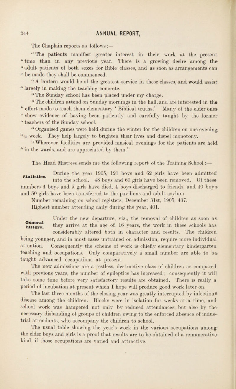 The Chaplain reports as follows: — “ The patients manifest greater interest in their work at the present “ time than in any previous year. There is a growing desire among the “ adult patients of both sexes for Bible classes, and as soon as arrangements can “ be made they shall be commenced. “ A lantern would be of the greatest service in these classes, and would assist “ largely in making the teaching concrete. “ The Sunday school has been placed under my charge. “ The children attend on Sunday mornings in the hall, and are interested in the “ effort made to teach them elementary 4 Biblical truths.’ Many of the elder ones “ show evidence of having been patiently and carefully taught by the former “ teachers of the Sunday school. “ Organised games were held during the winter for the children on one evening “ a week. They help largely to brighten their lives and dispel monotony. “ Wherever facilities are provided musical evenings for the patients are held “ in the wards, and are appreciated by them.” The Head Mistress sends me the following report of the Training School:— During the vear 1905, 121 bovs and 62 girls have been admitted Statistics. ° J & into the school. 48 boys and 60 girls have been removed. Of these numbers 4 boys and 5 girls have died, 4 boys discharged to friends, and 40 boy» and 50 girls have been transferred to the pavilions and adult asylum. Number remaining on school registers, December 31st, 1905, 437. Highest number attending daily during the year, 401. Under the new departure, viz., the removal of children as soon as history1 they arrive at the age of 16 years, the work in these schools has considerably altered both in character and results. The children being younger, and in most cases untrained on admission, require more individual attention. Consequently the scheme of work is chiefly elementary kindergarten teaching and occupations. Only comparatively a small number are able to be taught advanced occupations at present. The new admissions are a restless, destructive class of children as compared with previous years, the number of epileptics has increased ; consequently it will take some time before very satisfactory results are obtained. There is really a period of incubation at present which I hope will produce good work later on. The last three months of the closing year was greatly interrupted by infectious disease among the children. Blocks were in isolation for weeks at a time, and school work was hampered not only by reduced attendances, but also by the necessary disbanding of groups of children owing to the enforced absence of indus¬ trial attendants, who accompany the children to school. The usual table showing the year’s work in the various occupations among the elder boys and girls is a proof that results are to be obtained of a remunerative- kind, if those occupations are varied and attractive.