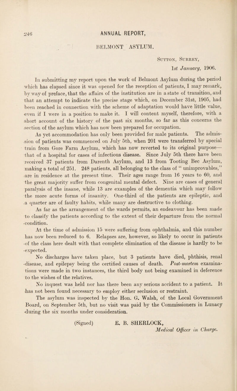 BELMONT ASYLUM. Sutton, Surrey, 1st January, 1906. In submitting my report upon the work of Belmont Asylum during the period which has elapsed since it was opened for the reception of patients, I may remark, by way of preface, that the affairs of the institution are in a state of transition, and that an attempt to indicate the precise stage which, on December 31st, 1905, had been reached in connection with the scheme of adaptation would have little value, even if I were in a position to make it. I will content myself, therefore, with a short account of the history of the past six months, so far as this concerns the section of the asylum which has now been prepared for occupation. As yet accommodation has only been provided for male patients. The admis¬ sion of patients was commenced on July 5th, when 201 were transferred by special train from Gore Farm Asylum, which has now reverted to its original purpose— that of a hospital for cases of infectious disease. Since July 5th there have been received 37 patients from Darenth Asylum, and 13 from Tooting Bee Asylum, making a total of 251. 248 patients, all belonging to the class of “ unimprovables/’ are in residence at the present time. Their ages range from 16 years to 60, and the great majority suffer from congenital mental defect. Nine are cases of general paralysis of the insane, while 13 are examples of the dementia which may follow the more acute forms of insanity. One-third of the patients are epileptic, and .a quarter are of faulty habits, while many are destructive to clothing. As far as the arrangement of the wards permits, an endeavour has been made to classify the patients according to the extent of their departure from the normal • condition. At the time of admission 15 were suffering from ophthalmia, and this number has now been reduced to 6. Relapses are, however, so likely to occur in patients of the class here dealt with that complete elimination of the disease is hardly to be •expected. No discharges have taken place, but 3 patients have died, phthisis, renal •disease, and epilepsy being the certified causes of death. Post-mortem examina¬ tions were made in two instances, the third body not being examined in deference to the wishes of the relatives. No inquest was held nor has there been any serious accident to a patient. It lias not been found necessary to employ either seclusion or restraint. The asylum was inspected by the Hon. G. Walsh, of the Local Government Board, on September 5th, but no visit was paid by the Commissioners in Lunacy ^during the six months under consideration. (Signed) E. B. SHERLOCK, Medical Officer in Charge.