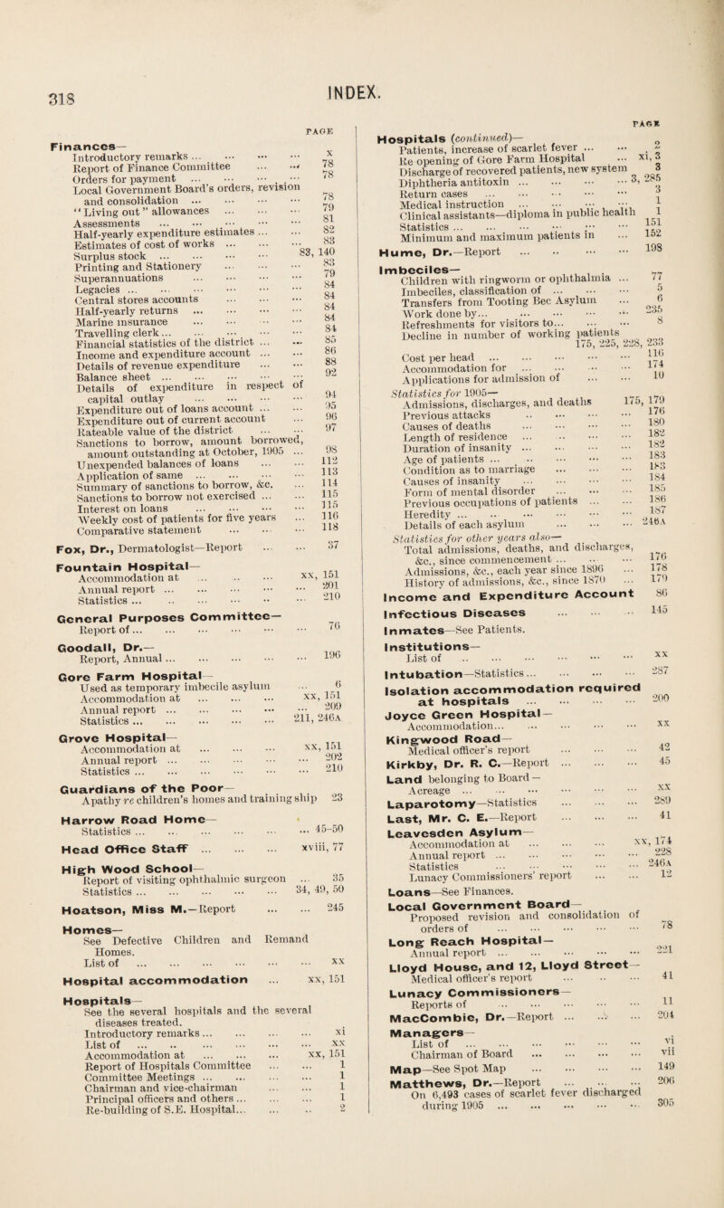 Finances— Introductory remarks. Report of Finance Committee .* Orders for payment .. . ••• Local Government Board’s orders, revision and consolidation *1 Living out ” allowances Assessments . . Half-yearly expenditure estimates. Estimates of cost of works . Surplus stock . Printing and Stationery . Superannuations Legacies ... ... . Central stores accounts . Half-yearly returns . Marine insurance . Travelling clerk... ... Financial statistics of the district ... Income and expenditure account ... Details of revenue expenditure Balance sheet. Details of expenditure in respect capital outlay . Expenditure out of loans account. Expenditure out of current account Rateable value of the district ... Sanctions to borrow, amount borrowed amount outstanding at October, 1905 .. Unexpended balances of loans Application of same . Summary of sanctions to borrow, &c. Sanctions to borrow not exercised. Interest on loans . Weekly cost of patients for five years Comparative statement . PAGE X 78 78 78 79 81 82 88 140 83 79 84 84 84 84 84 85 86 88 92 83 of 94 95 96 97 9S 112 113 114 115 115 116 118 Fox, Dr., Dermatologist—Report 37 Fountain Hospital- Accommodation at Annual report. Statistics ... . xx, 151 ... 201 ... 210 General Purposes Committee- Report of. 76 Goodall, Dr.- Report, Annual. ... 196 Gore Farm Hospital- Used as temporary imbecile asylum Accommodation at . Annual report. Statistics. 6 xx,151 ... 209 211, 246a Grove Hospital- Accommodation at . Annual report. Statistics. xx,151 ... 202 ... 210 Guardians of the Poor- Apathy re children’s homes and training ship 23 Harrow Road Home— Statistics.. ... 45-50 Head Office Staff . xviii, 77 High Wood School— Report of visiting ophthalmic surgeon Statistics. 35 34, 49, 50 Hoatson, Miss M. —Report ... 245 Homes— See Defective Children and Remand Homes. List of . xx Hospital accommodation ... xx, 151 Hospitals— See the several hospitals and the several diseases treated. Introductory remarks. List of . . Accommodation at . Report of Hospitals Committee Committee Meetings. Chairman and vice-chairman Principal officers and others ... Re-building of S.E. Hospital... xi xx xx, 151 1 1 1 1 2 PAGE Hospitals (continued)— Patients, increase of scarlet fever. .  Re opening of Gore Farm Hospital ... xi, 3 Discharge of recovered patients, new system a Diphtheria antitoxin. Return cases . Medical instruction . Clinical assistants—diploma m public health Statistics._ ••• ;. Minimum and maximum patients in Hume, Dr.—Report . . Imbeciles— Children with ringworm or ophthalmia ... Imbeciles, classification of . Transfers from Tooting Bee Asylum Work done by... . Refreshments for visitors to... • ••• Decline in number of working patients 175, 225, Cost per head . Accommodation for ..... Applications for admission of Statistics for 1905— Admissions, discharges, and deaths Previous attacks . Causes of deaths . Length of residence Duration of insanity. Age of patients ... . Condition as to marriage . Causes of insanity . Form of mental disorder Previous occupations of patients Heredity. . Details of each asylum . Statistics for other years also— Total admissions, deaths, and discharges, &c., since commencement ... Admissions, &e., each year since 1896 History of admissions, &c., since 1S70 Income and Expenditure Account Infectious Diseases . Inmates—See Patients. Institutions— List of . Intubation—Statistics. Isolation accommodation required at hospitals . Joyce Green Hospital — Accommodation... Kingwood Road- Medical officer’s report . Kirkby, Dr. R. C.—Report . Land belonging to Board — Acreage. Laparotomy—Statistics Last, Mr. C. E.—Report . Leavesden Asylum- Accommodation at Annual report. Statistics . Lunacy Commissioners’ report Loans—See Finances. Local Government Board- Proposed revision and consolidation orders of . Long Reach Hospital — Annual report. Lloyd House, and 12, Lloyd Street- Medical officer’s report . Lunacy Commissioners— Reports of . MacCombie, Dr.—Report.V Managers— List of . Chairman of Board Map—See Spot Map . Matthews, Dr.—Report ... ... On 6,493 cases of scarlet fever discharged during 1905 . 3 1 1 151 152 198 77 5 6 235 8 228, 233 116 ... 174 10 175, 179 176 180 182 182 183 183 184 185 186 187 246A 176 178 179 86 145 xx 287 200 . xx 42 . 45 xx . 289 41 xx, 174 228 .. 246a 12 of 78 41 11 204 vi vii 149 206 305