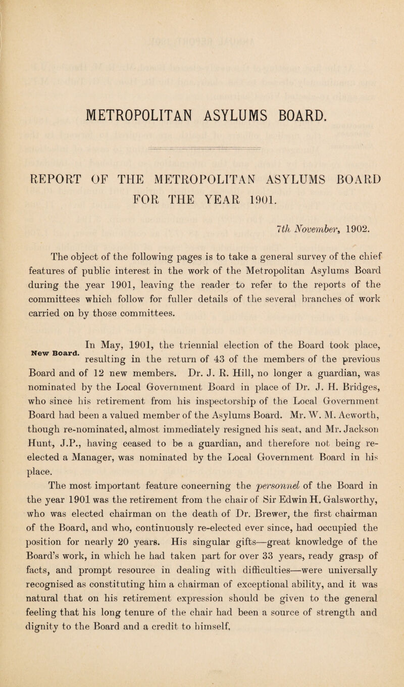 REPORT OF THE METROPOLITAN ASYLUMS BOARD FOR THE YEAR 1901. 7 th November, 1902. The object of the following pages is to take a general survey of the chief features of public interest in the work of the Metropolitan Asylums Board during the year 1901, leaving the reader to refer to the reports of the committees which follow for fuller details of the several branches of work carried on by those committees. In May, 1901, the triennial election of the Board took place, resulting in the return of 43 of the members of the previous Board and of 12 new members. Dr. J. R. Hill, no longer a guardian, was nominated by the Local Government Board in place of Dr. J. H. Bridges, who since his retirement from his inspectorship of the Local Government Board had been a valued member of the Asylums Board. Mr. W. M. Acworth, though re-nominated, almost immediately resigned his seat, and Mr. Jackson Hunt, J.P., having ceased to be a guardian, and therefore not being re¬ elected a Manager, was nominated by the Local Government Board in his place. The most important feature concerning the 'personnel of the Board in the year 1901 was the retirement from the chair of Sir Edwin H. Galsworthy, who was elected chairman on the death of Dr. Brewer, the first chairman of the Board, and who, continuously re-elected ever since, had occupied the position for nearly 20 years. His singular gifts—great knowledge of the Board’s work, in wrhich he had taken part for over 33 years, ready grasp of facts, and prompt resource in dealing with difficulties—were universally recognised as constituting him a chairman of exceptional ability, and it was natural that on his retirement expression should be given to the general feeling that his long tenure of the chair had been a source of strength and dignity to the Board and a credit to himself.