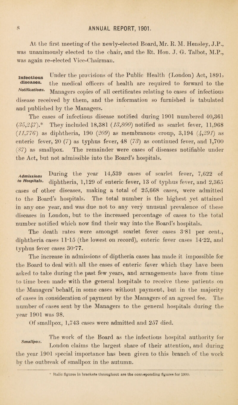 At the first meeting of the newly-elected Board, Mr. R. M. Hensley, J.P., was unanimously elected to the chair, and the Rt. Hon. J. Gf. Talbot, M.P., was again re-elected Vice-Chairman. infectious Under the provisions of the Public Health (London) Act, 1891? diseases. the medical officers of health are required to forward to the Notifications. ]\/[anagers COpies of all certificates relating to cases of infectious disease received by them, and the information so furnished is tabulated and published by the Managers. The cases of infectious disease notified during 1901 numbered 40,361 (35$J/.7).* They included 18,381 (13,800) notified as scarlet fever, 11,968 (11,776) as diphtheria, 190 (£09) as membranous croup, 3,194 (£$9T) as enteric fever, 20 (7) as typhus fever, 48 (73) as continued fever, and 1,700 (87) as smallpox. The remainder were cases of diseases notifiable under the Act, but not admissible into the Board’s hospitals. Admissions During the year 14,539 cases of scarlet fever, 7,622 of to Hospitals, diphtheria, 1,129 of enteric fever, 13 of typhus fever, and 2,365 cases of other diseases, making a total of 25,668 cases, were admitted to the Board’s hospitals. The total number is the highest yet attained in any one year, and was due not to any very unusual prevalence of these diseases in London, but to the increased percentage of cases to the total number notified which now find their way into the Board’s hospitals. The death rates were amongst scarlet fever cases 3’81 per cent., diphtheria cases 11T5 (the lowest on record), enteric fever cases 14-22, and typhus fever cases 30-77. The increase in admissions of diptheria cases has made it impossible for the Board to deal with all the cases of enteric fever which they have been asked to take during the past few years, and arrangements have from time to time been made with the general hospitals to receive these patients on the Managers’ behalf, in some cases without payment, but in the majority of cases in consideration of payment by the Managers of an agreed fee. The number of cases sent by the Managers to the general hospitals during the year 1901 was 98. Of smallpox, 1,743 cases were admitted and 257 died. Smallpox. The work of the Board as the infectious hospital authority for London claims the largest share of their attention, and during the year 1901 special importance has been given to this branch of the work by the outbreak of smallpox in the autumn. * Italic figures in brackets throughout are the corresponding figures for 1900.