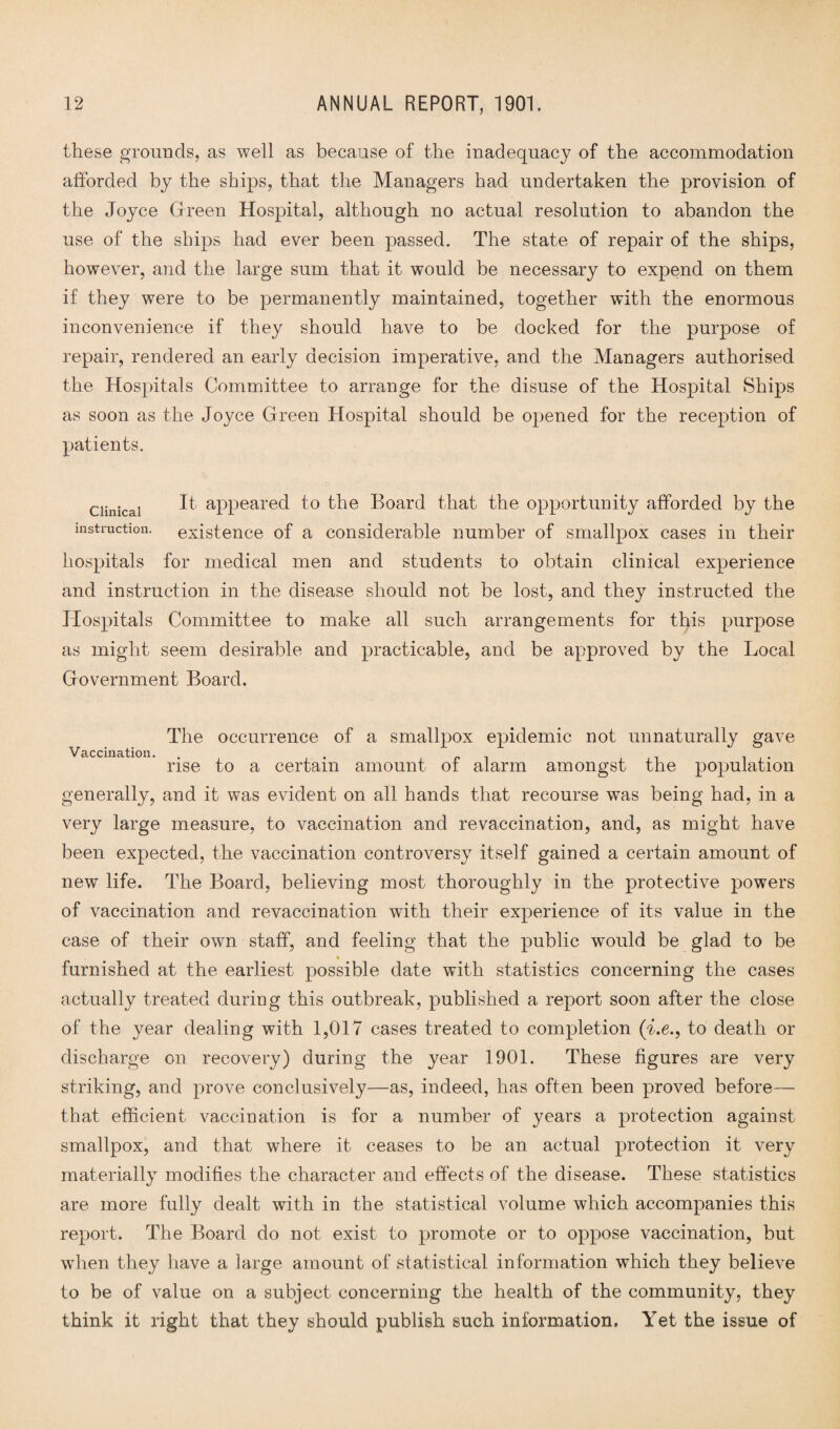 these grounds, as well as because of the inadequacy of the accommodation afforded by the ships, that the Managers had undertaken the provision of the Joyce Green Hospital, although no actual resolution to abandon the use of the ships had ever been passed. The state of repair of the ships, however, and the large sum that it would be necessary to expend on them if they were to be permanently maintained, together with the enormous inconvenience if they should have to be docked for the purpose of repair, rendered an early decision imperative, and the Managers authorised the Hospitals Committee to arrange for the disuse of the Hospital Ships as soon as the Joyce Green Hospital should be opened for the reception of patients. Clinical instruction. It appeared to the Board that the opportunity afforded by the existence of a considerable number of smallpox cases in their hospitals for medical men and students to obtain clinical experience and instruction in the disease should not be lost, and they instructed the Hospitals Committee to make all such arrangements for this purpose as might seem desirable and practicable, and be approved by the Local Government Board. The occurrence of a smallpox epidemic not unnaturally gave rise to a certain amount of alarm amongst the population generally, and it was evident on all hands that recourse was being had, in a very large measure, to vaccination and re vaccination, and, as might have been expected, the vaccination controversy itself gained a certain amount of new life. The Board, believing most thoroughly in the protective powers of vaccination and revaccination with their experience of its value in the case of their own staff, and feeling that the public would be glad to be furnished at the earliest possible date with statistics concerning the cases actually treated during this outbreak, published a report soon after the close of the year dealing with 1,017 cases treated to completion (i.e., to death or discharge on recovery) during the year 1901. These figures are very striking, and prove conclusively—as, indeed, has often been proved before— that efficient vaccination is for a number of years a protection against smallpox, and that where it ceases to be an actual protection it very materially modifies the character and effects of the disease. These statistics are more fully dealt with in the statistical volume which accompanies this report. The Board do not exist to promote or to oppose vaccination, but when they have a large amount of statistical information which they believe to be of value on a subject concerning the health of the community, they think it right that they should publish such information. Yet the issue of