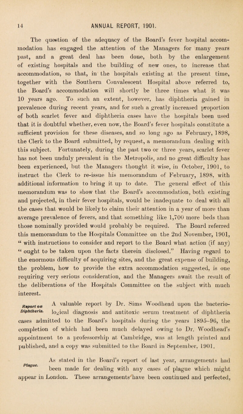 The question of the adequacy of the Board’s fever hospital accom¬ modation has engaged the attention of the Managers for many years past, and a great deal has been done, both by the enlargement of existing hospitals and the building of new ones, to increase that accommodation, so that, in the hospitals existing at the present time, together with the Southern Convalescent Hospital above referred to, the Board’s accommodation will shortly be three times what it was 10 years ago. To such an extent, however, has diphtheria gained in prevalence during recent years, and for such a greatly increased proportion of both scarlet fever and diphtheria cases have the hospitals been used that it is doubtful whether, even nowq the Board’s fever hospitals constitute a sufficient provision for these diseases, and so long ago as February, 1898, the Clerk to the Board submitted, by request, a memorandum dealing with this subject. Fortunately, during the past two or three years, scarlet fever has not been unduly prevalent in the Metropolis, and no great difficulty has been experienced, but the Managers thought it wise, in October, 1901, to instruct the Clerk to re-issue his memorandum of Februarv, 1898. with additional information to bring it up to date. The general effect of this memorandum was to show that the Board’s accommodation, both existing and projected, in their fever hospitals, would be inadequate to deal with all the cases that would be likely to claim their attention in a year of more than average prevalence of fevers, and that something like 1,700 more beds than those nominally provided would probably be required. The Board referred this memorandum to the Hospitals Committee on the 2nd November, 1901, “ with instructions to consider and report to the Board what action (if any) “ ought to be taken upon the facts therein disclosed.” Having regard to the enormous difficulty of acquiring sites, and the great expense of building, the problem, how to provide the extra accommodation suggested, is one requiring very serious consideration, and the Managers await the result of the deliberations of the Hospitals Committee on the subject with much interest. Report on ^ valuable report by Dr. Sims Woodhead upon the bacterio- Diphtheria. logical diagnosis and antitoxic serum treatment of diphtheria cases admitted to the Board’s hospitals during the years 1895-96, the completion of which had been much delayed owing to Dr. Woodhead’s appointment to a professorship at Cambridge, was at length printed and published, and a copy was submitted to the Board in September, 1901. As stated in the Board’s report of last year, arrangements had Pinout** been made for dealing with any cases of plague which might appear in London. These arrangements have been continued and perfected,