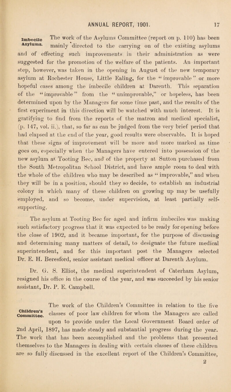 imbecile The work of the Asylums Committee (report on p. 110) has been Asylums. mainly directed to the carrying on of the existing asylums and of effecting such improvements in their administration as were suggested for the promotion of the welfare of the patients. An important step, however, was taken in the opening in August of the new temporary asylum at Kochester House, Little Ealing, for the “ improvable ” or more hopeful cases among the imbecile children at Darenth. This separation of the “ improvable ” from the “ unimprovable,” or hopeless, has been determined upon by the Managers for some time past, and the results of the first experiment in this direction will be watched with much interest. It is gratifying to find from the reports of the matron and medical specialist, (p. 147, vol. ii.), that, so far as can be judged from the very brief period that had elapsed at the end of the year, good results were observable. It is hoped that these signs of improvement will be more and more marked as time goes on, especially when the Managers have entered into possession of the new asylum at Tooting Bee, and of the property at Sutton purchased from the South Metropolitan School District, and have ample room to deal with the whole of the children who may be described as “ improvable,” and when they will be in a position, should they so decide, to establish an industrial colony in which many of these children on growing up may be usefully employed, and so become, under supervision, at least partially self- supporting. The asylum at Tooting Bee for aged and infirm imbeciles was making . such satisfactory progress that it was expected to be ready for opening before the close of 1902, and it became important, for the purpose of discussing and determining many matters of detail, to designate the future medical superintendent, and for this important post the Managers selected Dr. E. H. Beresford, senior assistant medical officer at Darenth Asylum. Dr. Gr. S. Elliot, the medical superintendent of Caterham Asylum, resigned his office in the course of the year, and was succeeded by his senior assistant, Dr. P. E. Campbell. The work of the Children’s Committee in relation to the five Committee classes °f poor law children for whom the Managers are called upon to provide under the Local Government Board order of 2nd April, 1897, has made steady and substantial progress during the year. The work that has been accomplished and the problems that presented themselves to the Managers in dealing with certain classes of these children are so fully discussed in the excellent report of the Children’s Committee, 2