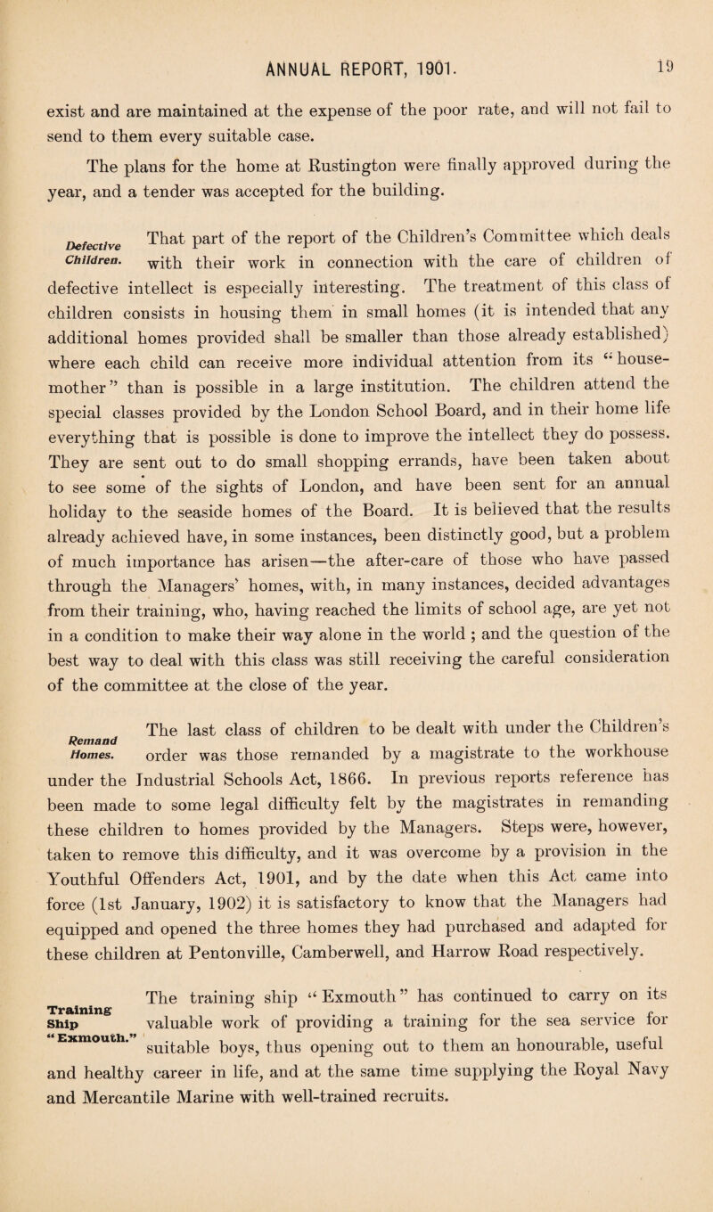 exist and are maintained at the expense of the poor rate, and will not fail to send to them every suitable case. The plans for the home at Rustington were finally approved during the year, and a tender was accepted for the building. Defective That part of the report of the Children’s Committee which deals Children. with their work in connection with the care of children of defective intellect is especially interesting. The treatment of this class of children consists in housing them in small homes (it is intended that any additional homes provided shall be smaller than those already established; where each child can receive more individual attention from its i’ house¬ mother ” than is possible in a large institution. The children attend the special classes provided by the London School Board, and in their home life everything that is possible is done to improve the intellect they do possess. They are sent out to do small shopping errands, have been taken about to see some of the sights of London, and have been sent for an annual holiday to the seaside homes of the Board. It is believed that the results already achieved have, in some instances, been distinctly good, but a problem of much importance has arisen—the after-care of those who have passed through the Managers’ homes, with, in many instances, decided advantages from their training, who, having reached the limits of school age, are yet not in a condition to make their way alone in the world ; and the question of the best way to deal with this class was still receiving the careful consideration of the committee at the close of the year. Remand Homes. The last class of children to be dealt with under the Children’s order was those remanded by a magistrate to the workhouse under the Industrial Schools Act, 1866. In previous reports reference has been made to some legal difficulty felt by the magistrates in remanding these children to homes provided by the Managers. Steps were, however, taken to remove this difficulty, and it was overcome by a provision in the Youthful Offenders Act, 1901, and by the date when this Act came into force (1st January, 1902) it is satisfactory to know that the Managers had equipped and opened the three homes they had purchased and adapted for these children at Pentonville, Camberwell, and Harrow Road respectively. The training ship u Exmouth ” has continued to carry on its snip valuable work of providing a training for the sea service for Exmouth. su^at)le boys, thus opening out to them an honourable, useful and healthy career in life, and at the same time supplying the Royal Navy and Mercantile Marine with well-trained recruits.