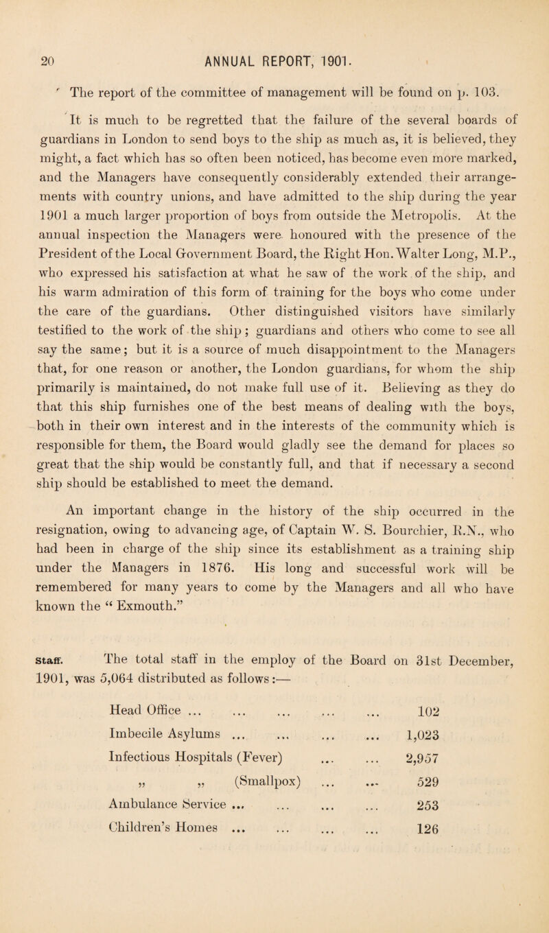  The report of the committee of management will be found on p. 103. It is much to be regretted that the failure of the several boards of guardians in London to send hoys to the ship as much as, it is believed, they might, a fact which has so often been noticed, has become even more marked, and the Managers have consequently considerably extended their arrange¬ ments with country unions, and have admitted to the ship during the year 1901 a much larger proportion of boys from outside the Metropolis. At the annual inspection the Managers were honoured with the presence of the President of the Local Government Board, the Right Hon. Walter Long, M.P., who expressed his satisfaction at what he saw of the work of the ship, and his warm admiration of this form of training for the boys who come under the care of the guardians. Other distinguished visitors have similarly testified to the work of the ship; guardians and others who come to see all say the same; but it is a source of much disappointment to the Managers that, for one reason or another, the London guardians, for whom the ship primarily is maintained, do not make full use of it. Believing as they do that this ship furnishes one of the best means of dealing with the boys, both in their own interest and in the interests of the community which is responsible for them, the Board would gladly see the demand for places so great that the ship would be constantly full, and that if necessary a second ship should be established to meet the demand. An important change in the history of the ship occurred in the resignation, owing to advancing age, of Captain W. S. Bourchier, R.N., who had been in charge of the ship since its establishment as a training ship under the Managers in 1876. His long and successful work will be remembered for many years to come by the Managers and all who have known the “ Exmouth.” staff. The total staff in the employ of the Board on 31st December, 1901, was 5,064 distributed as follows:— Head Office ... 102 Imbecile Asylums ... 1,023 Infectious Hospitals (Fever) 2,957 „ „ (Smallpox) 529 Ambulance Service ... 253 Children’s Homes ... 126