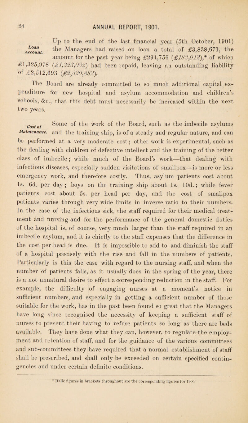 Up to tlie end of the last financial year (5th October, 1901) Account ^he Managers had raised on loan a total of £3,838,671, the amount for the past year being £294,756 (£183,0 12),* of which £1,325,978 (£1,333,033) had been repaid, leaving an outstanding liability of £2,512,693 (£3,330,883). The Board are already committed to so much additional capital ex¬ penditure for new hospital and asylum accommodation and children’s schools, &c., that this debt must necessarily be increased within the next two years. Cost of S°me of the work of the Board, such as the imbecile asylums Maintenance, and the training ship, is of a steady and regular nature, and can be performed at a very moderate cost; other wrork is experimental, such as the dealing with children of defective intellect and the training of the better class of imbecile ; while much of the Board’s work—that dealing with infectious diseases, especially sudden visitations of smallpox—is more or less emergency work, and therefore costly. Thus, asylum patients cost about Is. 6d. per daj^; boys on the training ship about Is. lOd. ; while fever patients cost about 5s. per head per day, and the cost of smallpox patients varies through very wide limits in inverse ratio to their numbers. In the case of the infectious sick, the staff required for their medical treat¬ ment and nursing and for the performance of the general domestic duties of the hospital is, of course, very much larger than the staff required in an imbecile asylum, and it is chiefly to the staff expenses that the difference in the cost per head is due. It is impossible to add to and diminish the staff of a hospital precisely with the rise and fall in the numbers of patients. Particularly is this the case with regard to the nursing staff, and when the number of patients falls, as it usually does in the spring of the year, there is a not unnatural desire to effect a corresponding reduction in the staff. For example, the difficulty of engaging nurses at a moment’s notice in sufficient numbers, and especially in getting a sufficient number of those suitable for the work, has in the past been found so great that the Managers have long since recognised the necessity of keeping a sufficient staff of nurses to prevent their having to refuse patients so long as there are beds available. They have done what they can, however, to regulate the employ¬ ment and retention of staff, and for the guidance of the various committees and sub-committees they have required that a normal establishment of staff shall be prescribed, and shall only be exceeded on certain specified contin¬ gencies and under certain definite conditions. * Italic figures in brackets throughout are the corresponding figures for 1900,