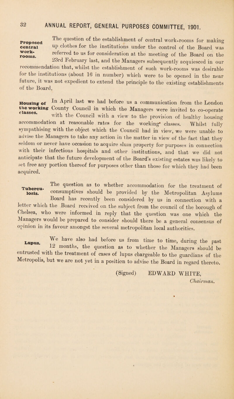 Proposed 9ues^on the establishment of central work-rooms for making central np clothes for the institutions under the control of the Board was 7ooml. referred to us for consideration at the meeting of the Board on the 23rd February last, and the Managers subsequently acquiesced in our recommendation that, whilst the establishment of such work-rooms was desirable loi the institutions (about 16 in number) which were to be opened in the near future, it was not expedient to extend the principle to the existing establishments of the Board. Housing of ^pril last we had before us a communication from the London ciasses^*11^* C°Unty ^°nncil in wThich the Managers w;ere invited to co-operate with the Council with a view to the provision of healthy housing accommodation at reasonable rates for the working* classes. Whilst fully sympathising with the object w;hich the Council had in vkwv, we were unable to advise the Managers to take any action in the matter in view7 of the fact that they seldom oi lievei have occasion to acquire slum property for purposes m connection with their infectious hospitals and other institutions, and that w7e did not anticipate that the future development of the Board s existing estates was likelv to ;>et fiee any portion thereof for purposes other than those for which they had been acquired. Tubercu question as to whether accommodation for the treatment of losis. consumptives should be provided by the Metropolitan Asylums Board has recently been considered by us in connection with a letter wFich the Board received on the subject from the council of the borough of Chelsea, who were informed in reply that the question was one which” the Managers would be prepared to consider should there be a general consensus of opinion in its favour amongst the several metropolitan local authorities. Lupus. haVG als° had before us from time to time, during the past > 12 months, the question as to whether the Managers should be entrusted with the treatment of cases of lupus chargeable to the guardians of the Metropolis, but we are not yet in a position to advise the Board in regard thereto. (Signed) EDWAED WHITE, Chairman.