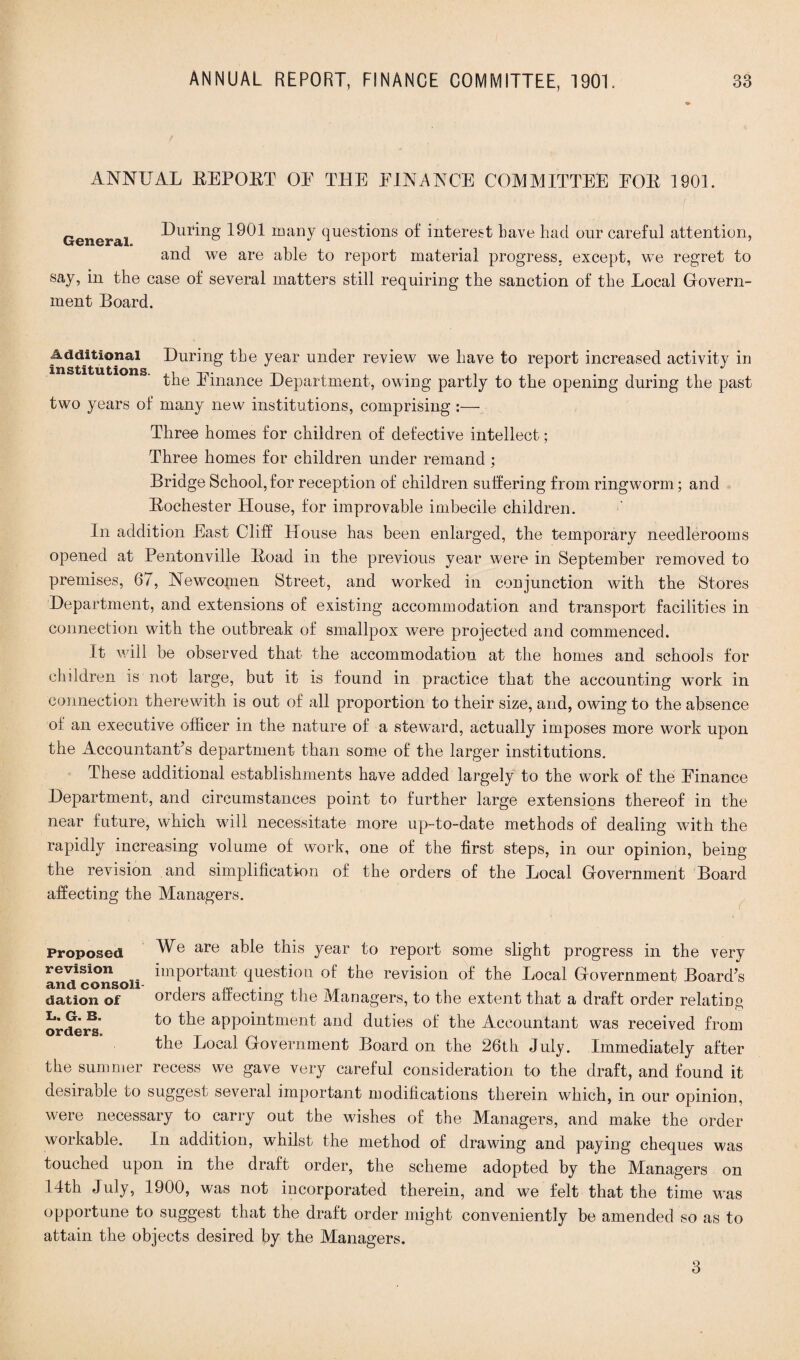 ANNUAL REPOUT OE THE FINANCE COMMITTEE FOR 1901. General During 1901 many questions of interest Lave had our careful attention, and we are able to report material progress, except, we regret to say, in the case of several matters still requiring the sanction of the Local Govern¬ ment Board. Additional During the year under review we have to report increased activity m institutions. ,, ... 1 the finance Department, owing partly to the opening during the past two years of many new institutions, comprising :— Three homes for children of defective intellect; Three homes for children under remand ; Bridge School,for reception of children suffering from ringworm; and Rochester House, for improvable imbecile children. In addition East Cliff House has been enlarged, the temporary neecllerooms opened at Pentonville Road in the previous year were in September removed to premises, 67, Newcomen Street, and worked in conjunction with the Stores Department, and extensions of existing accommodation and transport facilities in connection with the outbreak of smallpox were projected and commenced. It will be observed that the accommodation at the homes and schools for children is not large, but it is found in practice that the accounting work in connection therewith is out of all proportion to their size, and, owing to the absence of an executive officer in the nature of a steward, actually imposes more work upon the Accountants department than some of the larger institutions. These additional establishments have added largely to the work of the Finance Department, and circumstances point to further large extensions thereof in the near future, which will necessitate more up-to-date methods of dealing with the rapidly increasing volume of work, one of the first steps, in our opinion, being the revision and simplification of the orders of the Local Government Board affecting the Managers. Proposed revision and consoli dation of I>. G. B. orders. We are able this year to report some slight progress in the very important question of the revision of the Local Government Board’s orders affecting the Managers, to the extent that a draft order relating to the appointment and duties of the Accountant was received from the Local Government Board on the 26th July. Immediately after the summer recess we gave very careful consideration to the draft, and found it desirable to suggest several important modifications therein which, in our opinion, were necessary to carry out the wishes of the Managers, and make the order workable. In addition, whilst the method of drawing and paying cheques was touched upon in the draft order, the scheme adopted by the Managers on 14th July, 1900, was not incorporated therein, and we felt that the time was opportune to suggest that the draft order might conveniently be amended so as to attain the objects desired by the Managers. 3