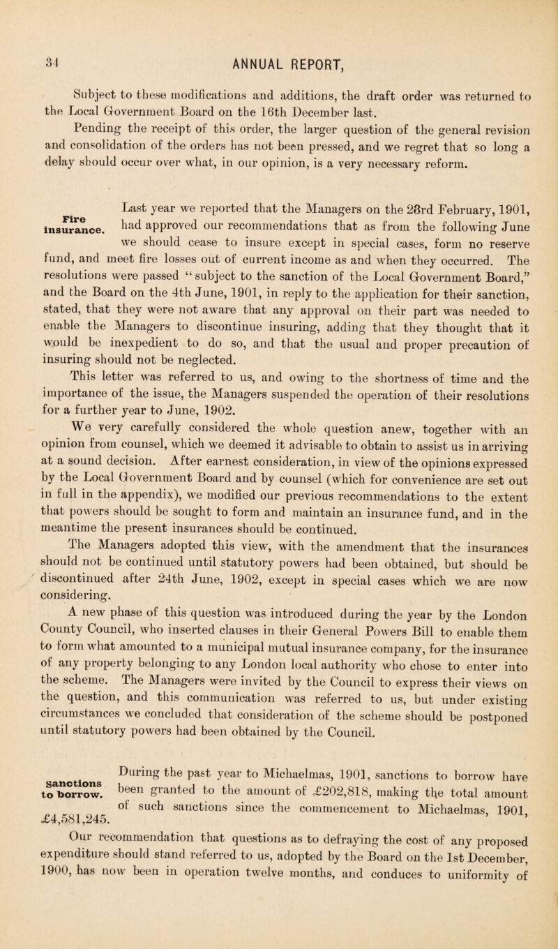 Subject to these modifications and additions, the draft order was returned to the Local Government Board on the 16th December last. Pending the receipt of this order, the larger question of the general revision and consolidation of the orders has not been pressed, and we regret that so long a delay should occur over what, in our opinion, is a very necessary reform. Last year we reported that the Managers on the 28rd February, 1901, insurance. aPPr°ved our recommendations that as from the following June we should cease to insure except in special cases, form no reserve fund, and meet fire losses out of current income as and when they occurred. The resolutions were passed “ subject to the sanction of the Local Government Board,” and the Board on the 4th June, 1901, in reply to the application for their sanction, stated, that they were not aware that any approval on their part was needed to enable the Managers to discontinue insuring, adding that they thought that it would be inexpedient to do so, and that the usual and proper precaution of insuring should not be neglected. This letter was referred to us, and owing to the shortness of time and the importance of the issue, the Managers suspended the operation of their resolutions for a further year to June, 1902. We very carefully considered the whole question anew, together with an opinion from counsel, which we deemed it advisable to obtain to assist us in arriving at a sound decision. After earnest consideration, in view of the opinions expressed by the Local Government Board and by counsel (which for convenience are set out in full in the appendix), we modified our previous recommendations to the extent that powers should be sought to form and maintain an insurance fund, and in the meantime the present insurances should be continued. The Managers adopted this view, with the amendment that the insurances should not be continued until statutory powers had been obtained, but should be discontinued after 24th June, 1902, except in special cases which we are now considering. A new phase of this question was introduced during the year by the London County Council, who inserted clauses in their General Powers Bill to enable them to form what amounted to a municipal mutual insurance company, for the insurance of any property belonging to any London local authority who chose to enter into the scheme. The Managers were invited by the Council to express their views on the question, and this communication was referred to us, but under existing circumstances we concluded that consideration of the scheme should be postponed until statutory powers had been obtained by the Council. sanctions to borrow. <£4,581,245. During the past year to Michaelmas, 1901, sanctions to borrow have been granted to the amount of £202,818, making tfie total amount of such sanctions since the commencement to Michaelmas, 1901, Our recommendation that questions as to defraying the cost of any proposed expenditure should stand referred to us, adopted by the Board on the 1st December, 1900, has now been in operation twelve months, and conduces to uniformity of