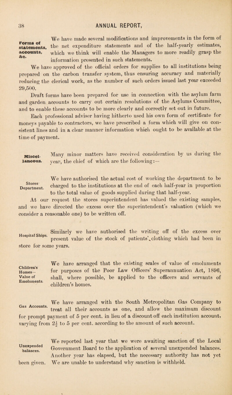 We have made several modifications and improvements in the form of statements, the ne^ expenditure statements and of the half-yearly estimates, accounts, which we think will enable the Managers to more readily grasp the information presented in such statements. We have approved of the official orders for supplies to all institutions being prepared on the carbon transfer system, thus ensuring accuracy and materially reducing the clerical work, as the number of such orders issued last year exceeded 29,500. Draft forms have been prepared for use in connection with the asylum farm and garden accounts to carry out certain resolutions of the Asylums Committee, and to enable these accounts to be more clearly and correctly set out in future. Each professional adviser having hitherto used his own form of certificate for moneys payable to contractors, we have prescribed a form which will give on con¬ sistent lines and in a clear manner information which ought to be available at the time of payment. Miscel¬ laneous. Many minor matters have received consideration by us during the year, the chief of which are the following We have authorised the actual cost of working the department to be O 4. Department charged to the institutions at the end of each half-year in proportion to the total value of goods supplied during that half-year. At our request the stores superintendent has valued the existing samples, and we have directed the excess over the superintendent's valuation (which we consider a reasonable one) to be written off. Similarly we have authorised the writing off of the excess over Hospital Ships. pregenj. yajue 0£ gtock of patients’^ clothing which had been in store for some years. Children’s Homes— Value of Emoluments. We have arranged that the existing scales of value of emoluments for purposes of the Poor Law Officers’ Superannuation Act, 1896, shall, where possible, be applied to the officers and servants of children’s homes. We have arranged with the South Metropolitan Gras Company to Gas ccounts. a}j their accounts as one, and allow the maximum discount for prompt payment of 5 per cent, in lieu of a discount off each institution account, varying from 2| to 5 per cent, according to the amount of such account. Unexpended balances. been given. We reported last year that we were awaiting sanction of the Local Government Board to the application of several unexpended balances. Another year has elapsed, but the necessary authority has not yet We are unable to understand why sanction is withheld,