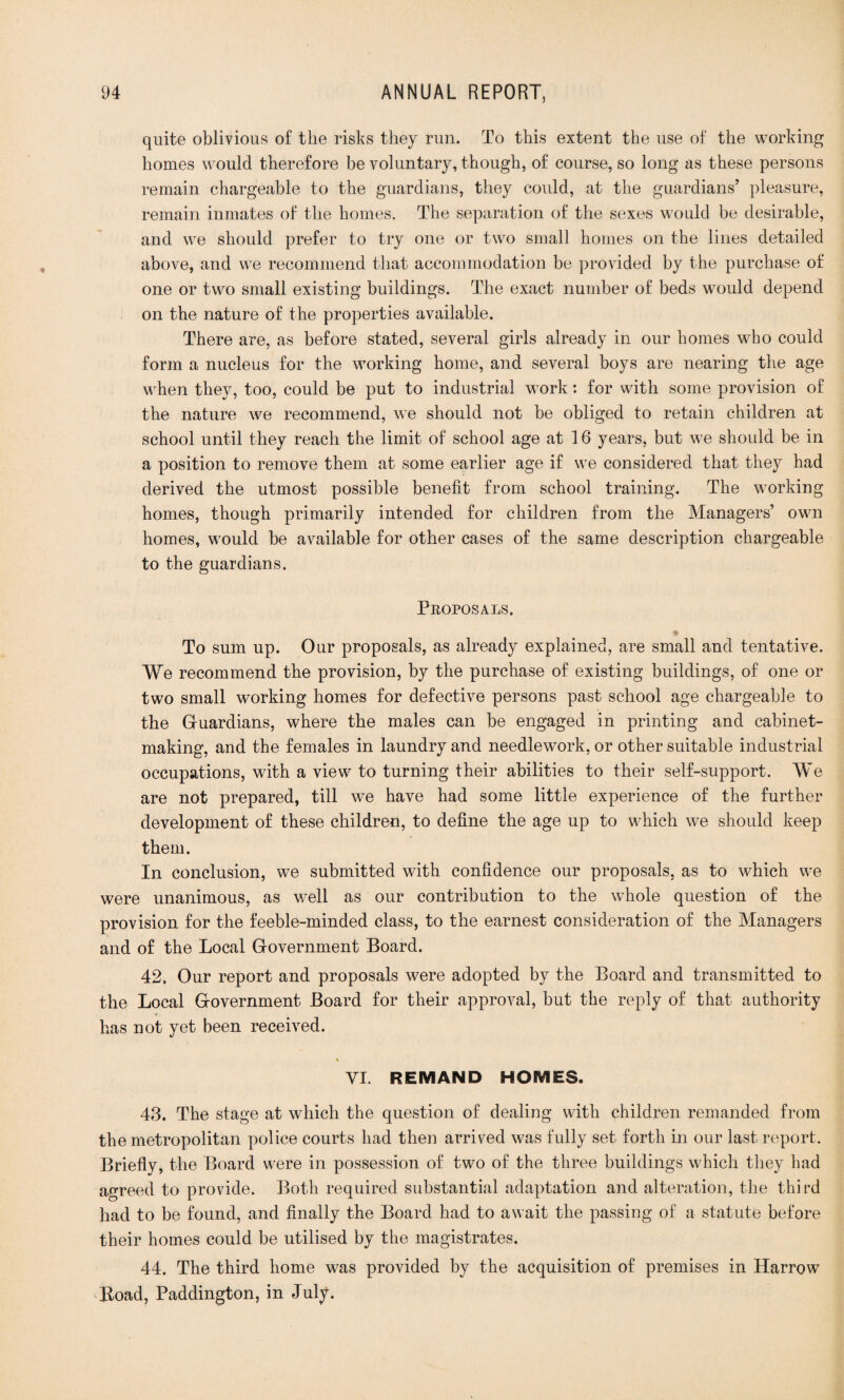 quite oblivious of the risks they run. To this extent the use of the working homes would therefore be voluntary, though, of course, so long as these persons remain chargeable to the guardians, they could, at the guardians’ pleasure, remain inmates of the homes. The separation of the sexes would be desirable, and we should prefer to try one or two small homes on the lines detailed above, and we recommend that accommodation he provided by the purchase of one or two small existing buildings. The exact number of beds would depend on the nature of the properties available. There are, as before stated, several girls already in our homes who could form a nucleus for the working home, and several boys are nearing the age when they, too, could be put to industrial work: for with some provision of the nature we recommend, we should not be obliged to retain children at school until they reach the limit of school age at 16 years, but w7e should be in a position to remove them at some earlier age if we considered that they had derived the utmost possible benefit from school training. The working homes, though primarily intended for children from the Managers’ own homes, would be available for other cases of the same description chargeable to the guardians. Proposals. % To sum up. Our proposals, as already explained, are small and tentative. We recommend the provision, by the purchase of existing buildings, of one or two small working homes for defective persons past school age chargeable to the Gfuardians, where the males can be engaged in printing and cabinet¬ making, and the females in laundry and needlework, or other suitable industrial occupations, with a view to turning their abilities to their self-support. We are not prepared, till we have had some little experience of the further development of these children, to define the age up to which we should keep them. In conclusion, we submitted with confidence our proposals, as to which we were unanimous, as well as our contribution to the whole question of the provision for the feeble-minded class, to the earnest consideration of the Managers and of the Local Government Board. 42. Our report and proposals were adopted by the Board and transmitted to the Local Government Board for their approval, but the reply of that authority has not yet been received. VI. REMAND HOMES. 43. The stage at which the question of dealing with children remanded from the metropolitan police courts had then arrived was fully set forth in our last report. Briefly, the Board were in possession of two of the three buildings which they had agreed to provide. Both required substantial adaptation and alteration, the third had to be found, and finally the Board had to await the passing of a statute before their homes could be utilised by the magistrates. 44. The third home was provided by the acquisition of premises in Harrow Road, Paddington, in July.