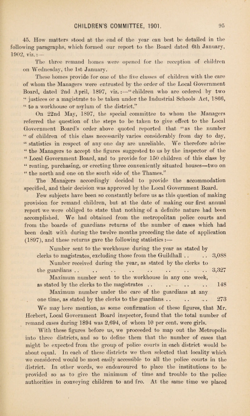 45. How matters stood at the end of the year can best be detailed in the following paragraphs, which formed our report to the Board dated 6th January, 1902, viz.:— The three remand homes were opened for the reception of children on Wednesday, the 1st January. These homes provide for one of the live classes of children with the care of whom the Managers were entrusted by the order of the Local Government Board, dated 2nd April, 1897, viz.:—“children who are ordered by two “ justices or a magistrate to be taken under the Industrial Schools Act, 1866, “ to a workhouse or asylum of the district.” On 22nd May, 1897, the special committee to whom the Managers referred the question of the steps to be taken to give effect to the Local Government Board’s order above quoted reported that “as the number “ of children of this class necessarily varies considerably from day to day, “ statistics in respect of any one day are unreliable. We therefore advise “ the Managers to accept the figures suggested to us by the inspector of the “ Local Government Board, and to provide for 150 children of this class by “ renting, purchasing, or erecting three conveniently situated houses—two on “ the north and one on the south side of the Thames.’’ The Managers accordingly decided to provide the accommodation specified, and their decision was approved by the Local Government Board. Few subjects have been so constantly before us as this question of making provision for remand children, but at the date of making our first annual report we were obliged to state that nothing of a definite nature had been accomplished. We had obtained from the metropolitan police courts and from the boards of guardians returns of the number of cases which had been dealt with during the twelve months preceding the date of application (1897), and these returns gave the following statistics :— Number sent to the workhouse during the year as stated by clerks to magistrates, excluding those from the Guildhall . . . . 3,088 Number received during the year, as stated by the clerks to the guardians . . .. . . .. . . . . . . .. 3,327 Maximum number sent to the workhouse in any one week, as stated by the clerks to the magistrates . . .. .. . . 148 Maximum number under the care of the guardians at any one time, as stated by the clerks to the guardians . . . . . . 273 We may here mention, as some confirmation of these figures, that Mr. Herbert, Local Government Board inspector, found that the total number of remand cases during 1894 was 2,694, of whom 10 per cent, were girls. With these figures before us, we proceeded to map out the Metropolis into three districts, and so to define them that the number of cases that might be expected from the group of police courts in each district would be about equal. In each of these districts we then selected that locality which we considered would be most easily accessible to all the police courts in the district. In other words, we endeavoured to place the institutions to be provided so as to give the minimum of time and trouble to the police authorities in conveying children to and fro. At the same time we placed