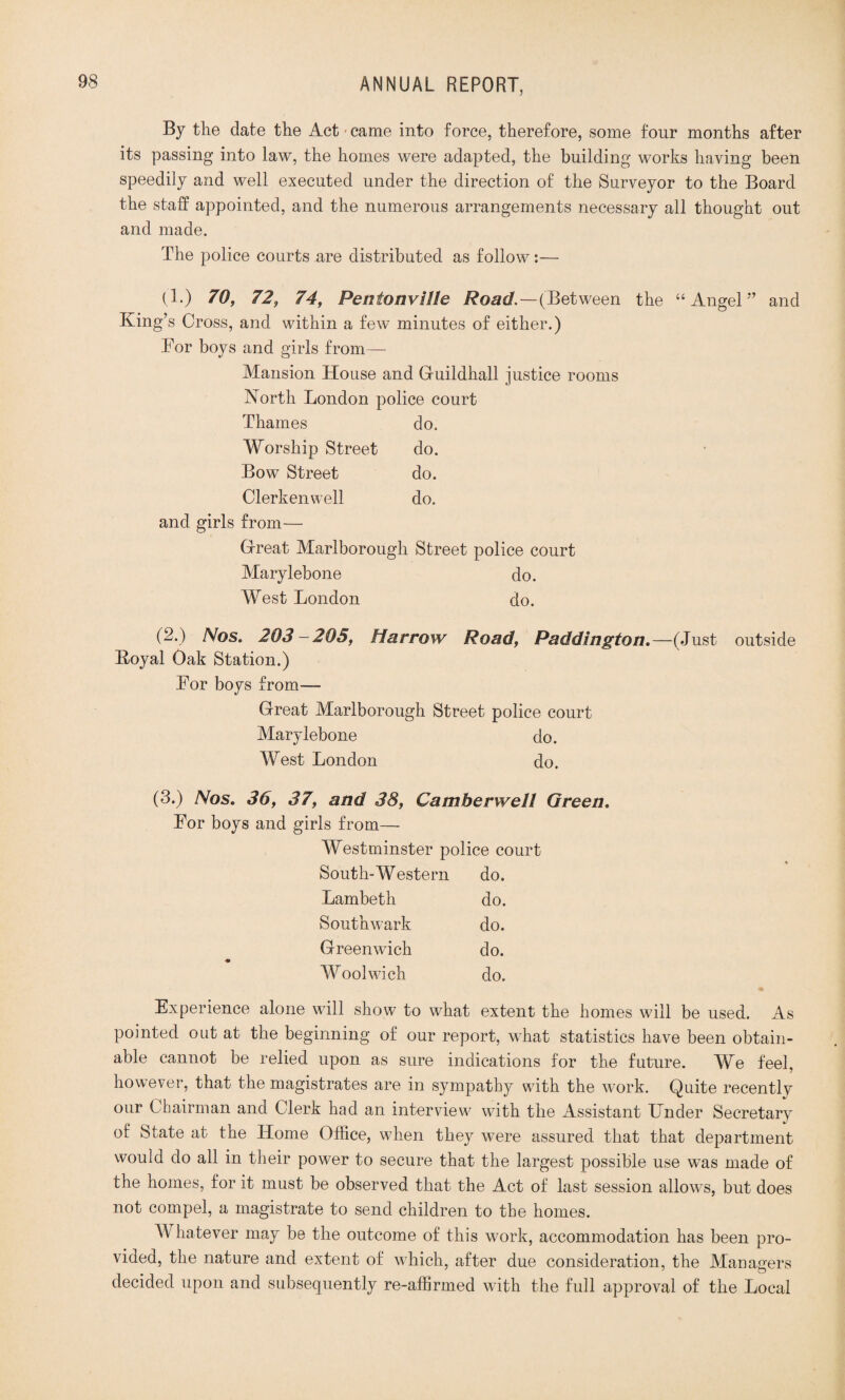 By the date the Act' came into force, therefore, some four months after its passing into law, the homes were adapted, the building works having been speedily and well executed under the direction of the Surveyor to the Board the staff appointed, and the numerous arrangements necessary all thought out and made. The police courts are distributed as follow:— (!•) 70, 72, 74, Penionville Road.—{Between the “Angel” and King’s Cross, and within a few minutes of either.) Tor boys and girls from— Mansion House and Guildhall justice rooms North London police court Thames do. Worship Street do. Bow Street do. Clerkenwell do. and girls from— Great Marlborough Street police court Marylebone do. West London do. (-•) Nos. 203 - 205, Harrow Road, Paddington. —(Just outside Koyal Oak Station.) Tor boys from— Great Marlborough Street police court Marylebone do. West London do. (3.) Nos. 36, 37, and 38, Camberwell Green. Tor boys and girls from— Westminster police court South-Western do. Lambeth do. Southwark do. Greenwich do. Woolwich do. * Experience alone will show to what extent the homes will be used. As pointed out at the beginning of our report, what statistics have been obtain¬ able cannot be relied upon as sure indications for the future. We feel, however, that the magistrates are in sympathy with the work. Quite recentlv our Chairman and Clerk had an interview with the Assistant Under Secretary of State at the Home Office, when they were assured that that department would do all in their power to secure that the largest possible use was made of the homes, for it must be observed that the Act of last session allows, but does not compel, a magistrate to send children to the homes. AT hatever may be the outcome of this work, accommodation has been pro¬ vided, the nature and extent of which, after due consideration, the Managers decided upon and subsequently re-affirmed with the full approval of the Local