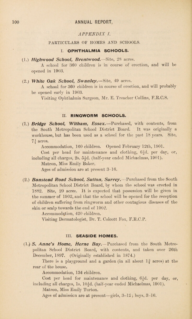 APPENDIX /. PARTICULARS OF HOMES AND SCHOOLS. I. OPHTHALMIA SCHOOLS. (1.) High wood School, Brentwood,—Site, 28 acres. A school for 360 children is in course of erection, and will be opened in 1903. (2.) White Oak School, Swanley. —Site, 49 acres. A school for 360 children is in course of erection, and will probably be opened early in 1903. Visiting Ophthalmia Surgeon, Mr. E. Treacher Collins, E.B.C.S. II. RINGWORM SCHOOLS. (1.) Bridge School, Witham, Essex.—Purchased, with contents, from the South Metropolitan School District Board. It was originally a workhouse, but has been used as a school for the past 18 years. Site, 7| acres. Accommodation, 160 children. Opened Pebruaiy 12th, 1901. Cost per head for maintenance and clothing, 6|d. per day, or, including all charges, 2s. 5|d. (half-year ended Michaelmas, 1901). Matron, Miss Emily Baker. Ages of admission are at present 3-16. (2.) Banstead Road School, Sutton, Surrey.—Purchased from the South Metropolitan School District Board, by whom the school was erected in 1882. Site, 20 acres. It is expected that possession will be given in the summer of 1902, and that the school will be opened for the reception of children suffering from ringworm and other contagious diseases of the skin or scalp towards the end of 1902. Accommodation, 420 children. Visiting Dermatologist, Dr. T. Colcott Pox, E.B.C.P, III. SEASIDE HOMES. (1.) S. Anners Home, Herne Bay.—Purchased from the South Metro¬ politan School District Board, with contents, and taken over 26th December, 1897. (Originally established in 1874.) There is a playground and a garden (in ail about 1| acres) at the rear of the house. Accommodation, 134 children. Cost per head for maintenance and clothing, 6|d. per day, or, including all charges, Is. 10|d. (half-year ended Michaelmas, 1901). Matron, Miss Emily Turton. Ages of admission are at present—girls, 3-12; boys, 3-16.