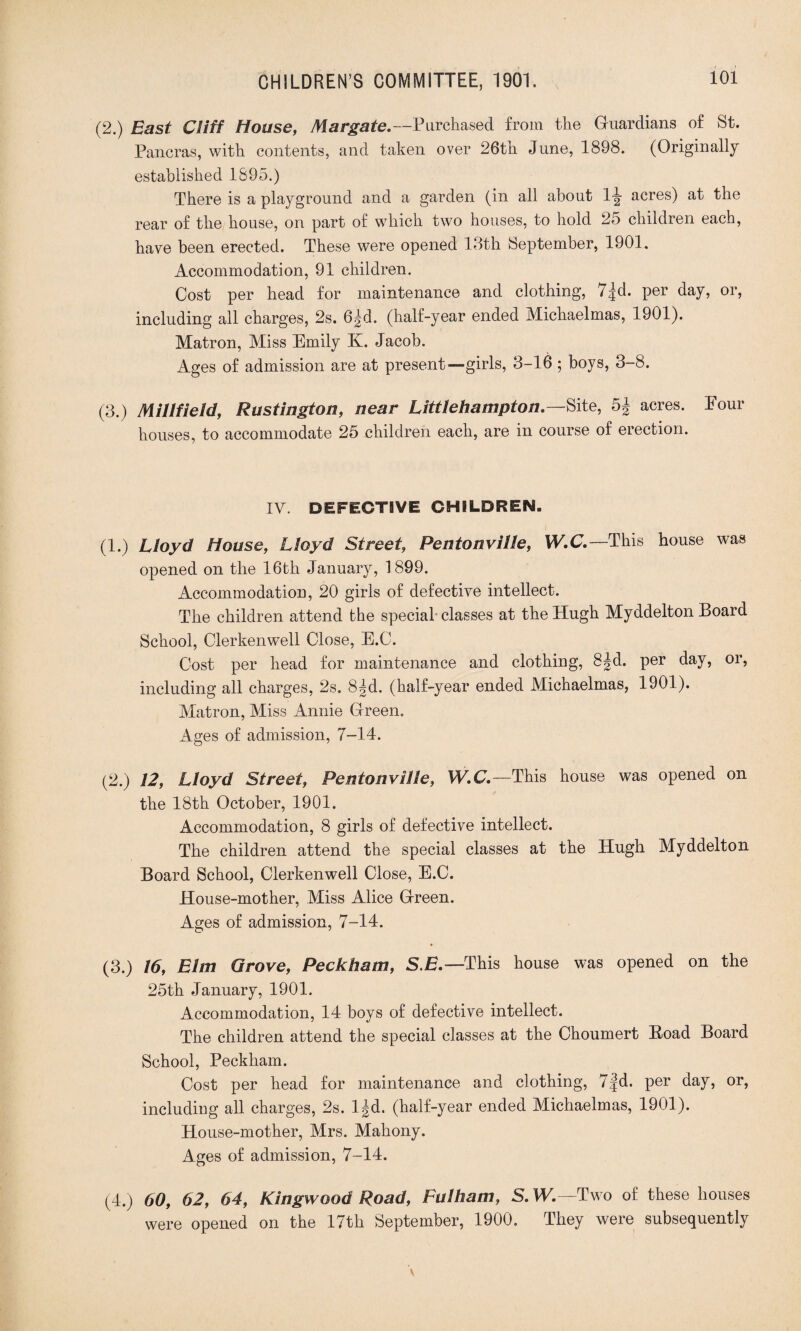 (2.) East Cliff House, Margate.—Purchased from the Guardians of St. Pancras, with contents, and taken over 26th June, 1898. (Originally established 1895.) There is a playground and a garden (in all about 1^- acres) at the rear of the house, on part of which two houses, to hold 25 children each, have been erected. These were opened 13th September, 1901. Accommodation, 91 children. Cost per head for maintenance and clothing, T^d. per day, or, including all charges, 2s. 6|d. (half-year ended Michaelmas, 1901). Matron, Miss Emily K. Jacob. Ages of admission are at present—girls, 3-16 ; boys, 3-8. (3.) Mill fie Id, Rustington, near Littlehampton.—Site, 5| acres. Pour houses, to accommodate 25 children each, are in course of erection. IY. DEFECTIVE CHILDREN. (1.) Lloyd House, Lloyd Street, Pentonville, W.C.—This house was opened on the 16th January, 1899. Accommodation, 20 girls of defective intellect. The children attend the special-classes at the Hugh Myddelton Board School, Clerkenwell Close, E.C. Cost per head for maintenance and clothing, 8|d. per day, or, including all charges, 2s. 8|d. (half-year ended Michaelmas, 1901). Matron, Miss Annie Green. Ages of admission, 7-14. (2.) 12, Lloyd Street, Pentonville, W.C.—This house was opened on the 18th October, 1901. Accommodation, 8 girls of defective intellect. The children attend the special classes at the Hugh Myddelton Board School, Clerkenwell Close, E.C. House-mother, Miss Alice Green. Ages of admission, 7-14. (3.) 16, Elm Grove, Peckham, SE.—This house was opened on the 25th January, 1901. Accommodation, 14 boys of defective intellect. The children attend the special classes at the Choumert Hoad Board School, Peckham. Cost per head for maintenance and clothing, 7|d. per day, or, including all charges, 2s. l|d. (half-year ended Michaelmas, 1901). House-mother, Mrs. Mahony. Ages of admission, 7-14. (4.) 60, 62, 64, Kingwood Road, Fulham, S.W.—Two of these houses were opened on the 17th September, 1900. They were subsequently