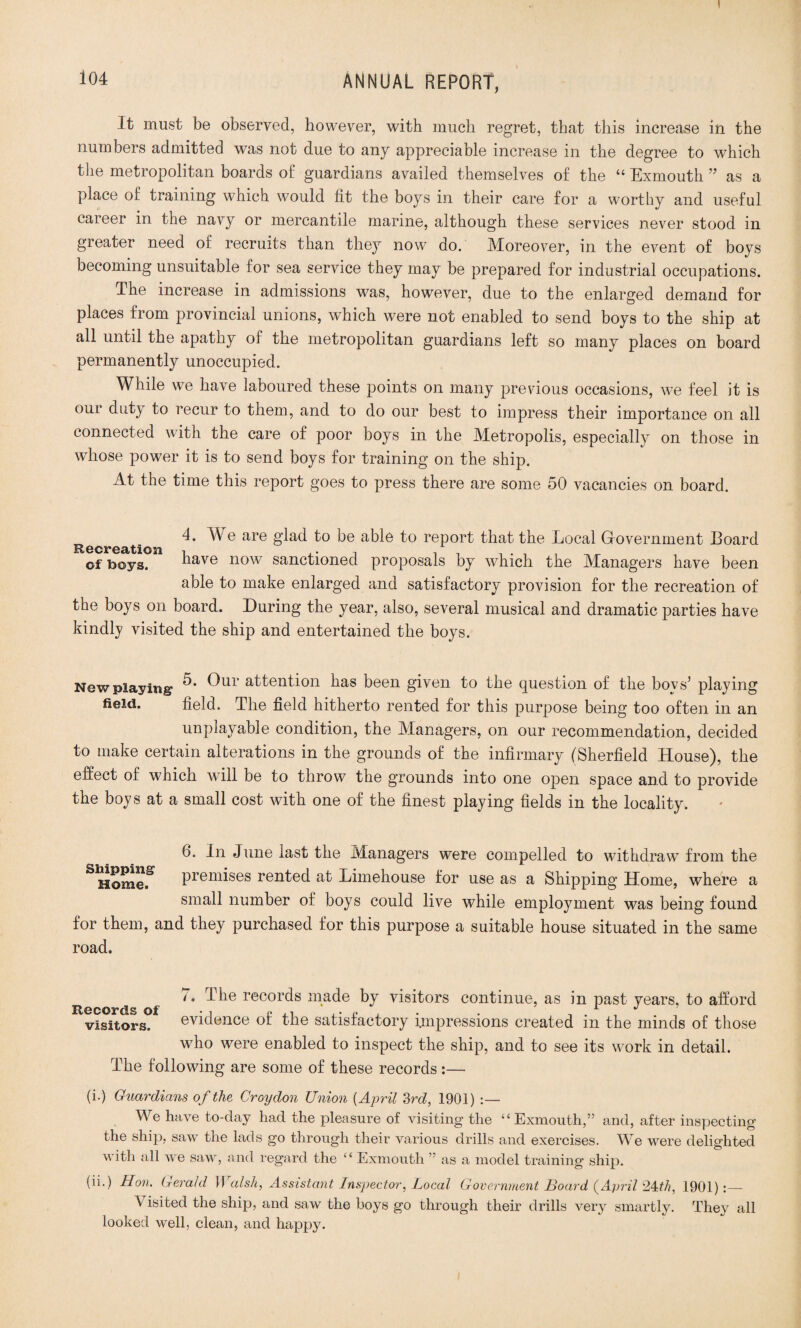 It must be observed, however, with much regret, that this increase in the numbers admitted was not due to any appreciable increase in the degree to which the metropolitan boards of guardians availed themselves of the “ Exmouth ” as a place of training which would lit the boys in their care for a worthy and useful career in the navy or mercantile marine, although these services never stood in greater need of recruits than they now do. Moreover, in the event of boys becoming unsuitable for sea service they may be prepared for industrial occupations. The increase in admissions was, however, due to the enlarged demand for places from provincial unions, which were not enabled to send boys to the ship at all until the apathy of the metropolitan guardians left so many places on board permanently unoccupied. While we have laboured these points on many previous occasions, we feel it is our duty to recur to them, and to do our best to impress their importance on all connected with the care of poor boys in the Metropolis, especially on those in whose power it is to send boys for training on the ship. At the time this report goes to press there are some 50 vacancies on board. Recreat'o are ^a<^ a^e to report that the Local Government Board of boys. have now sanctioned proposals by which the Managers have been able to make enlarged and satisfactory provision for the recreation of the boys on board. During the year, also, several musical and dramatic parties have kindly visited the ship and entertained the boys. New playing- ^ur a^^en^on bas been given to the question of the boys’ playing field. field. The field hitherto rented for this purpose being too often in an unplayable condition, the Managers, on our recommendation, decided to make certain alterations in the grounds of the infirmary (Sherfield House), the effect of which will be to throw the grounds into one open space and to provide the boys at a small cost with one of the finest playing fields in the locality. 6. In June last the Managers were compelled to withdraw from the S Homef premises rented at Limehouse for use as a Shipping Home, where a small number of boys could live while employment was being found for them, and they purchased for this purpose a suitable house situated in the same road. 7. The records made by visitors continue, as in past years, to afford visitors. evidence of the satisfactory impressions created in the minds of those who were enabled to inspect the ship, and to see its work in detail. The following are some of these records :— (i.) Guardians of the Croydon Union (April 3rd, 1901) :— We have to-day had the pleasure of visiting the “Exmouth,” and, after inspecting the ship, saw the lads go through their various drills and exercises. We were delighted with all we saw, and regard the “ Exmouth ” as a model training ship. (n.) Ron, Gerald Walsh, Assistant Inspector, Local Government Board (April 2Uh, 1901):— \ isited the ship, and saw the boys go through their drills very smartly. They all looked well, clean, and happy.