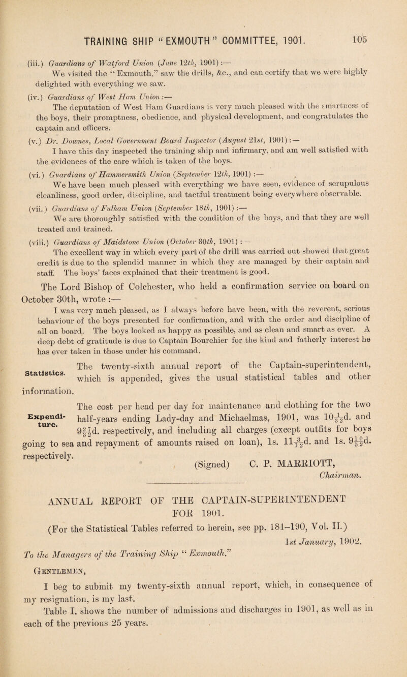 (iii.) Guardians of Watford Union (June 12th, 1901) :— We visited the “ Exmouth,” saw the drills, &c., and can certify that we were highly delighted with everything we saw. (iv.) Guardians of West Ham Union :— The deputation of West Ham Guardians is very much pleased with the smartness of the boys, their promptness, obedience, and physical development, and congratulates the captain and officers. (v.) Hr. Downes, Local Government Board Inspector (August 21st, 1901) : — I have this day inspected the training ship and infirmary, and am well satisfied with the evidences of the care which is taken of the boys. (vi.) Guardians of Hammersmith Union (September 12th, 1901) :— We have been much pleased with everything we have seen, evidence of scrupulous cleanliness, good order, discipline, and tactful treatment being everywhere observable. (vii.) Guardians of Fulham Union (September 18th, 1901) :— We are thoroughly satisfied with the condition of the boys, and that they are well treated and trained. (viii.) Guardians of Maidstone Union (October 30th, 1901) :— The excellent way in which every part of the drill was carried out showed that great credit is due to the splendid manner in which they are managed by their captain and staff. The boys’ faces explained that their treatment is good. The Lord Bishop of Colchester, who held a confirmation service on board on October 30th, wrote :— I was very much pleased, as I always before have been, with the reverent, serious behaviour of the boys presented for confirmation, and with the order and discipline of all on board. The boys looked as happy as possible, and as clean and smart as ever. A deep debt of gratitude is due to Captain Bourchier for the kind and fatherly interest he has ever taken in those under his command. Statistics. The twenty-sixth annual report of the Captain-superintendent, which is appended, gives the usual statistical tables and other information. The cost per head per day for maintenance and clothing for the two Expend! half-years ending Lady-day and Michaelmas, 1901, was lO-^d. and 9f|d. respectively, and including all charges (except outfits for boys going to sea and repayment of amounts raised on loan), Is. llT3^d. and Is. 9-J-fd. respectively. , (Signed) C. P. MARRIOTT, Chairman. ANNUAL REPORT OP THE CAPTAIN-SUPERINTENDENT FOR 1901. (For the Statistical Tables referred to herein, see pp. 181-190, Yoi. II.) 1st January, 1902. To the Managers of the Training Ship “ Exmouth f (Gentlemen, I beg to submit my twenty-sixth annual report, which, in consequence of my resignation, is my last. Table I. shows the number of admissions and discharges in 1901, as well as in each of the previous 25 years.
