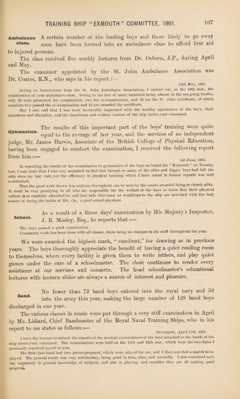 Ambulance A. certain number of the leading boys and those likely to go away class. soon have been formed into an ambulance class to afford first aid to injured persons. The class received five weekly lectures from Dr. Osborn, J.P., during April and May. The examiner appointed by the St. John Ambulance Association was Dr. Coates, E.N., who says in his report :— 38th May, 1901. Acting on instructions from the St. John Ambulance Association, I carried out, on the 16th inst., the examination of your ambulance class. Owing' to the fact of many members being absent in the sea-going tendei, only 18 were presented for examination, two for re-examination, and 16 for the Sfi John certificate, of which numbers two passed the re-examination and 12 are awarded the certificate. May I also add that I was most favourably impressed with the healthy appearance of the boys, their smartness and discipline, and the cleanliness and evident comfort of the ship under your command. The results of this important part of the boys’ training were quite Gymnastics. average of last year, and the services of an independent judge, Mr. James Harvie, Associate of the British College of Physical Education, having been engaged to conduct the examination, I received the following report from him :— 1st June, 1901. In reporting the results of my examination in gymnastics of the boys on board the “Exmouth ” on Tuesday last, I may state that I was very surprised to find that though so many of the older and bigger boys had left the ship since my last visit, yet the efficiency in physical training which I have noted in former reports was well m aintained. That the good work shown was uniform throughout can be seen by the marks awarded being so closely alike. It must be very gratifying to all who are responsible for the welfare of the boys to know that theii physical culture is so carefully attended to, and that lads who came as weaklings to the ship are plodded with the best means of facing the battle of life, viz., a good sound physique. As a result of a three days’ examination by His Majesty s Inspector, heel. j j> Mozley, Esq., he reports that:— The hoys passed a good examination. Consistent work has been done with all classes, there being no changes in the staff throughout the year. We were awarded the highest mark, “ excellent,” for drawing as in previous years. The boys thoroughly appreciate the benefit of having a quiet reading room to themselves, where every facility is given them to write letters, and play quiet games under the care of a schoolmaster. The choir continues to render every assistance at our services and concerts. The head schoolmaster’s educational lectures with lantern slides are always a source of interest and pleasure. No fewer than 72 band boys entered into the royal navy and 56 into the army this year, making the large number of 128 band boys discharged in one year. The various classes in music were put through a very stiff examination in April by Mr. Lidiard, Chief Bandmaster of the Eoyal Naval Training Ships, who in his report to me states as follows :■— Devonport, April 17th, 1901. I have the honour to submit the reports of the musical examinations of the boys attached to the bands of the ship under your command. The examinations wTere held on the 11th and 12th inst., which were the two dates I personally reported myself to you. The first class band had two pieces prepared, which wrere played for me, and I then selected a march to be played. The general result was very satisfactory, being good in tone, time, and ensemble. I also examined each boy separately in general knowledge of subjects, and also in playing, and consider they are all making good progress.