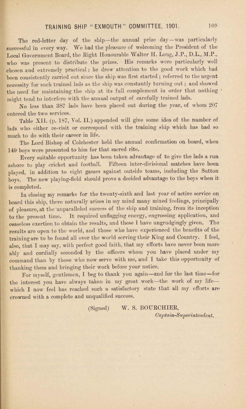 The red-letter day of the ship—the annual prize day—was particularly successful in every way. We had the pleasure of welcoming the President of the Local Gfovernment Board, the Bight Honourable Walter H. Long, J.P., D.L., M.P., who was present to distribute the prizes. His remarks were particularly well chosen and extremely practical: he drew attention to the good work which had been consistently carried out since the ship was first started; referred to the urgent necessity'for such trained lads as the ship was constantly turning out; and showed the need for maintaining the ship at its full complement in order that nothing * might tend to interfere with the annual output of carefully trained lads. No less than 387 lads have been placed out during the year, of whom 207 entered the two services. Table XII. (p. 187, Yol. II.) appended will give some idea of the number of lads who either re-visit or correspond with the training ship which has had so much to do with their career in life. The Lord Bishop of Colchester held the annual confirmation on board, when 149 boys were presented to him for that sacred rite. Every suitable opportunity has been taken advantage of to give the lads a run ashore to play cricket and football. Fifteen inter-divisional matches have been played, in addition to eight games against outside teams, including the Sutton boys. The new playing-field should prove a decided advantage to the boys when it is completed. In closing my remarks for the twenty-sixth and last year of active service on board this ship, there naturally arises in my mind many mixed feelings, principally of pleasure, at the unparalleled success of the ship and training, from its inception to the present time. It required unflagging energy, engrossing application, and ceaseless exertion to obtain the results, and these I have ungrudgingly given. The results are open to the world, and those who have experienced the benefits of the training are to be found all over the world serving their King and Country. I feel, also, that I may say, with perfect good faith, that my efforts have never been more ably and cordially seconded by the officers whom you have placed under my command than by those who now serve with me, and I take this opportunity of thanking them and bringing their work before your notice. For myself, gentlemen, I beg to thank you again—and for the last time—for the interest you have always taken in my great work—the work of my life— which I now feel has reached such a satisfactory state that all my efforts are crowned with a complete and unqualified success. (Signed) W. S. BOUBCHIEB, Captain-Superintendent.