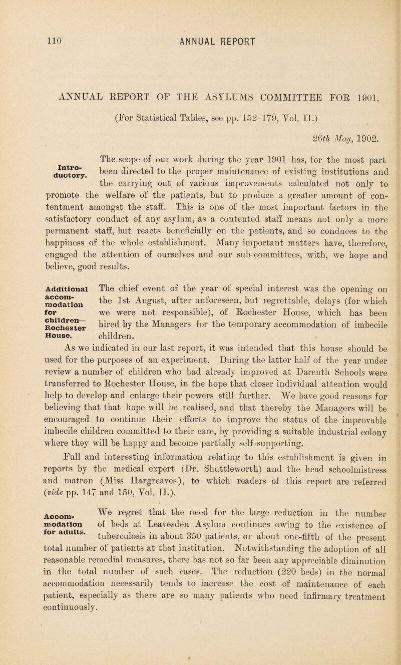 ANNUAL EEPOET OF THE ASYLUMS COMMITTEE EOE 1901. Intro- (Eor Statistical Tables, see pp. 152-179, Yol. II.) 2§th May, 1902. The scope of our work during the year 1901 has, for the most part ductory Teen directed to the proper maintenance of existing institutions and the carrying out of various improvements calculated not only to promote the welfare of the patients, but to produce a greater amount of con¬ tentment amongst the staff. This is one of the most important factors in the satisfactory conduct of any asylum, as a contented staff means not only a more permanent staff, but reacts beneficially on the patients, and so conduces to the happiness of the whole establishment. Many important matters have, therefore, engaged the attention of ourselves and our sub-committees, with, we hope and believe, good results. Additional The chief event of the year of special interest was the opening on modation 1st August, after unforeseen, but regrettable, delays (for which for we were not responsible), of Eochester House, which has been Rochester Tired by the Managers for the temporary accommodation of imbecile House. children. As we indicated in our last report, it was intended that this house should be used for the purposes of an experiment. During the latter half of the year under review a number of children who had already improved at Darenth Schools were transferred to Eochester House, in the hope that closer individual attention would help to develop and enlarge their powers still further. We have good reasons for believing that that hope will be realised, and that thereby the Managers will be encouraged to continue their efforts to improve the status of the improvable imbecile children committed to their care, by providing a suitable industrial colony where they will be happy and become partially self-supporting. Full and interesting information relating to this establishment is given in reports by the medical expert (Dr. Shuttleworth) and the head schoolmistress and matron (Miss Hargreaves), to which readers of this report are referred (vide pp. 147 and 150, Yol. II.). Accom- We regret that the need for the large reduction in the number modation of beds at Leavesden Asylum continues owing to the existence of tuberculosis in about 350 patients, or about one-fifth of the present total number of patients at that institution. Notwithstanding the adoption of all reasonable remedial measures, there has not so far been any appreciable diminution in the total number of such cases. The reduction (220 beds) in the normal accommodation necessarily tends to increase the cost of maintenance of each patient, especially as there are so many patients who need infirmary treatment continuously.