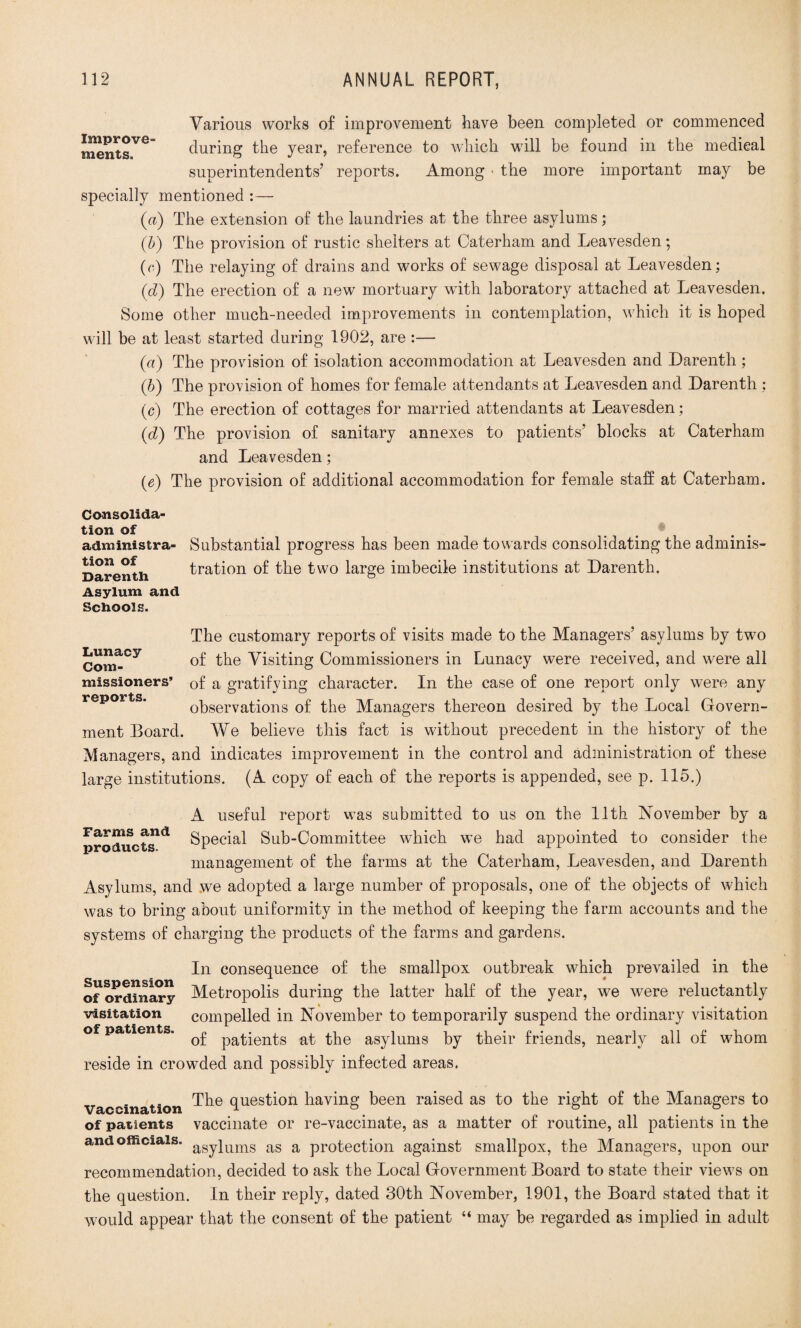 Various works of improvement have been completed or commenced r^ntsVG during the year, reference to which w'ill be found in the medical superintendents’ reports. Among • the more important may be specially mentioned :— (a) The extension of the laundries at the three asylums; (b) The provision of rustic shelters at Caterham and Leavesden; (o) The relaying of drains and works of sewage disposal at Leavesden; (d) The erection of a new mortuary wTith laboratory attached at Leavesden. Some other much-needed improvements in contemplation, which it is hoped will be at least started during 1902, are :— (a) The provision of isolation accommodation at Leavesden and Darenth; (b) The provision of homes for female attendants at Leavesden and Darenth : (c) The erection of cottages for married attendants at Leavesden; (d) The provision of sanitary annexes to patients’ blocks at Caterham and Leavesden; (e) The provision of additional accommodation for female staff at Caterham. Consolida¬ tion of administra¬ tion of Daren tli Asylum and Schools. Substantial progress has been made towards consolidating the adminis¬ tration of the two large imbecile institutions at Darenth. The customary reports of visits made to the Managers’ asylums by two Com-Cy of the Visiting Commissioners in Lunacy were received, and were all missioners’ 0f a gratifying character. In the case of one report only were any reports. observations of the Managers thereon desired by the Local Govern¬ ment Board. We believe this fact is without precedent in the history of the Managers, and indicates improvement in the control and administration of these large institutions. (A copy of each of the reports is appended, see p. 115.) A useful report was submitted to us on the 11th November by a products Special Sub-Committee which we had appointed to consider the management of the farms at the Caterham, Leavesden, and Darenth Asylums, and we adopted a large number of proposals, one of the objects of which was to bring about uniformity in the method of keeping the farm accounts and the systems of charging the products of the farms and gardens. In consequence of the smallpox outbreak which prevailed in the of ordinary Metropolis during the latter half of the year, we were reluctantly visitation compelled in November to temporarily suspend the ordinary visitation of patients. ^ patients at the asylums by their friends, nearly all of whom reside in crowded and possibly infected areas. vaccination question having been raised as to the right of the Managers to of patients vaccinate or re-vaccinate, as a matter of routine, all patients in the and officials. aSy]_ums as a protection against smallpox, the Managers, upon our recommendation, decided to ask the Local Government Board to state their views on the question. In their reply, dated 30th November, 1901, the Board stated that it would appear that the consent of the patient “ may be regarded as implied in adult