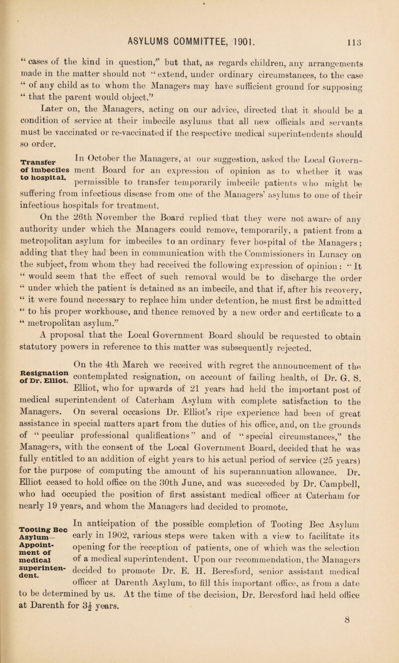 “ cases of the kind in question/’ but that, as regards children, any arrangements made in the matter should not “extend, under ordinary circumstances, to the case “ of any child as to whom the Managers may have sufficient ground for supposing “ that the parent would object/* Later on, the Managers, acting on our advice, directed that it should be a condition of service at their imbecile asylums that all new officials and servants must be vaccinated or re-vaccinated if the respective medical superintendents should so order. Transfer (^ct°t>er ^ie Managers, al our suggestion, asked the Local Govern- of imbeciles ment Board for an expression of opinion as to whether it was to Hospital. permissible to transfer temporarily imbecile patients who might be suffering from infectious disease from one of the Managers’ asylums to one of their infectious hospitals for treatment. On the 26th November the Board replied that they were not aware of any authority under which the Managers could remove, temporarily, a patient from a metropolitan asylum for imbeciles to an ordinary fever hospital of the Managers; adding that they had been in communication with the Commissioners in Lunacy on the subject, from whom they had received the following expression of opinion : “ it “ would seem that the effect of such removal would be to discharge the order “ under which the patient is detained as an imbecile, and that if, after his recovery, “ it were found necessary to replace him under detention, he must first be admitted “ to his proper workhouse, and thence removed by a new order and certificate to a “ metropolitan asylum.” A proposal that the Local Government Board should be requested to obtain statutory powers in reference to this matter was subsequently rejected. On the 4th March we received with regret the announcement of the ofDr!^Elliot! C0]Qt'emplated resignation, on account of failing health, of Dr. G. S. Elliot, who for upwards of 21 years had held the important post of medical superintendent of Caterham Asylum with complete satisfaction to the Managers. On several occasions Dr. Elliot’s ripe experience had been of great assistance in special matters apart from the duties of his office, and, on the grounds of “peculiar professional qualifications” and of “special circumstances,” the Managers, with the consent of the Local Government Board, decided that he was fully entitled to an addition of eight years to his actual period of service (25 years) for the purpose of computing the amount of his superannuation allowance. Dr. Elliot ceased to hold office on the 30th June, and was succeeded by Dr. Campbell, who had occupied the position of first assistant medical officer at Caterham for nearly 19 years, and whom the Managers had decided to promote. In anticipation of the possible completion of Tooting Bee Asylum early in 1902, various steps were taken with a view to facilitate its opening for the reception of patients, one of which was the selection of a medical superintendent. Upon our recommendation, the Managers decided to promote Dr. E. LL Beresford, senior assistant medical officer at Darenth Asylum, to fill this important office, as from a date to be determined by us. At the time of the decision, Dr. Beresford had held office at Darenth for 3| years. Tooting Bee Asylum- Appoint¬ ment of medical superinten¬ dent. 8