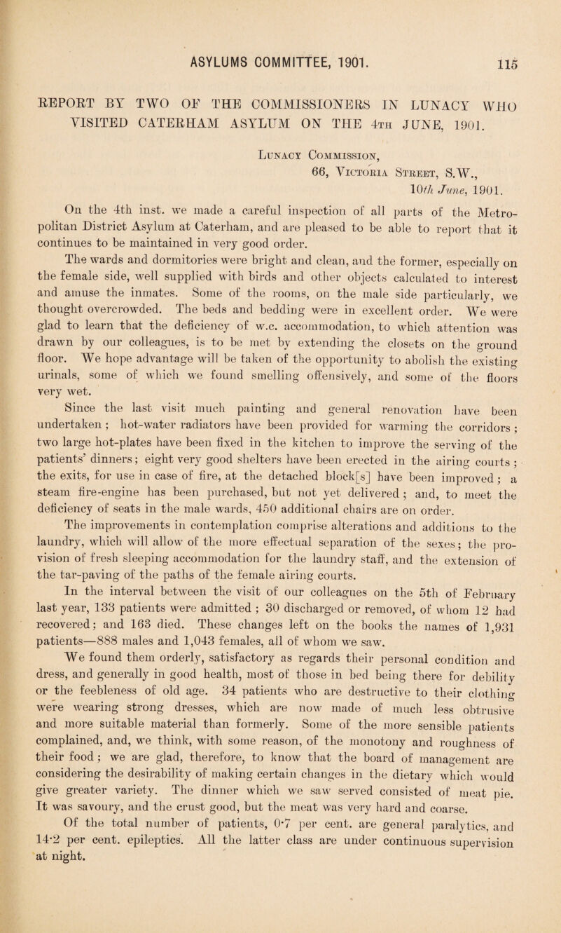 REPOET BY TWO OE THE COMMISSIONERS IN LUNACY WHO VISITED CATER HAM ASYLUM ON THE 4th JUNE, 1901. Lunacy Commission, 66, Victoria Street, S.W., Kff/j June, 1901. On the 4th inst. we made a careful inspection of all parts of the Metro¬ politan District Asylum at Caterham, and are pleased to be able to report that it continues to be maintained in very good order. The wards and dormitories were bright and clean, and the former, especially on the female side, well supplied with birds and other objects calculated to interest and amuse the inmates. Some of the rooms, on the male side particularly, we thought overcrowded. The beds and bedding were in excellent order. We were glad to learn that the deficiency of w.c. accommodation, to which attention was drawn by our colleagues, is to be met by extending the closets on the ground floor. We hope advantage will be taken of the opportunity to abolish the existing urinals, some of which we found smelling offensively, and some of the floors very wet. Since the last visit much painting and general renovation have been undertaken ; hot-water radiators have been provided for warming the corridors ; two large hot-plates have been fixed in the kitchen to improve the serving of the patients’ dinners; eight very good shelters have been erected in the airing courts ; the exits, for use in case of fire, at the detached block[s] have been improved; a steam fire-engine has been purchased, but not yet delivered ; and, to meet the deficiency of seats in the male wards, 450 additional chairs are on order. The improvements in contemplation comprise alterations and additions to the laundry, which will allow of the more effectual separation of the sexes; the pro¬ vision of fresh sleeping accommodation for the laundry staff, and the extension of the tar-paving of the paths of the female airing courts. In the interval between the visit of our colleagues on the 5th of February last year, 138 patients were admitted ; 30 discharged or removed, of whom 12 bad recovered; and 163 died. These changes left on the books the names of 1,931 patients—888 males and 1,043 females, all of whom we saw. We found them orderly, satisfactory as regards their personal condition and dress, and generally in good health, most of those in bed being there for debility or the feebleness of old age. 34 patients who are destructive to their clothing — o were wearing strong dresses, which are now made of much less obtrusive and more suitable material than formerly. Some of the more sensible patients complained, and, we think, with some reason, of the monotony and roughness of their food ; we are glad, therefore, to know that the board of management are considering the desirability of making certain changes in the dietary which would give greater variety. The dinner which we saw served consisted of meat pie. It was savoury, and the crust good, but the meat was very hard and coarse. Of the total number of patients, 07 per cent, are general paralytics, and 14-2 per cent, epileptics. All the latter class are under continuous supervision at night.