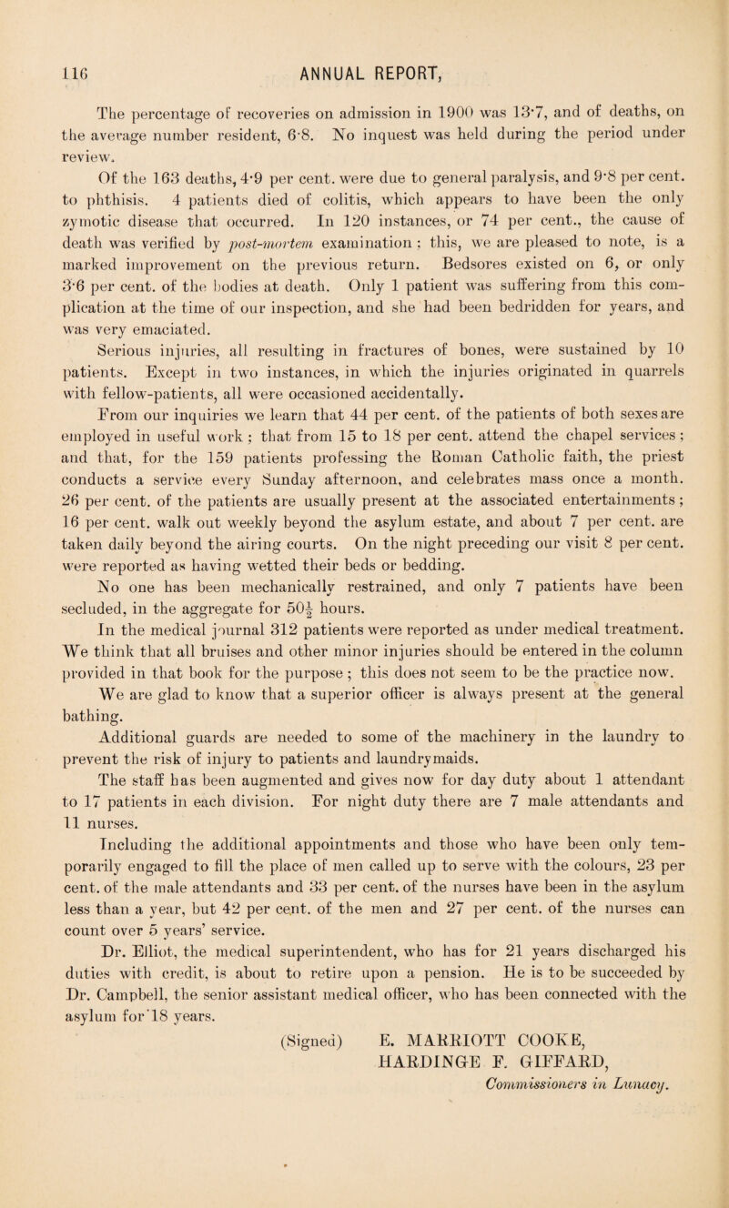 The percentage of recoveries on admission in 1900 was 13*7, and of deaths, on the average number resident, 6'8. No inquest was held during the period under review. Of the 163 deaths, 4*9 per cent, were due to general paralysis, and 9*8 per cent, to phthisis. 4 patients died of colitis, which appears to have been the only zymotic disease that occurred. In 120 instances, or 74 per cent., the cause of death was verified by post-mortem examination; this, we are pleased to note, is a marked improvement on the previous return. Bedsores existed on 6, or only 3’6 per cent, of the bodies at death. Only 1 patient was suffering from this com¬ plication at the time of our inspection, and she had been bedridden for years, and was very emaciated. Serious injuries, all resulting in fractures of bones, were sustained by 10 patients. Except in two instances, in which the injuries originated in quarrels with fellow-patients, all were occasioned accidentally. From our inquiries we learn that 44 per cent, of the patients of both sexes are employed in useful work : that from 15 to 18 per cent, attend the chapel services; and that, for the 159 patients professing the Roman Catholic faith, the priest conducts a service every Sunday afternoon, and celebrates mass once a month. 26 per cent, of the patients are usually present at the associated entertainments; 16 per cent, walk out weekly beyond the asylum estate, and about 7 per cent, are taken daily beyond the airing courts. On the night preceding our visit 8 per cent, were reported as having wetted their beds or bedding. No one has been mechanically restrained, and only 7 patients have been secluded, in the aggregate for 50| hours. In the medical journal 312 patients were reported as under medical treatment. We think that all bruises and other minor injuries should be entered in the column provided in that book for the purpose ; this does not seem to be the practice now. We are glad to know that a superior officer is always present at the general bathing. Additional guards are needed to some of the machinery in the laundry to prevent the risk of injury to patients and laundrymaids. The staff has been augmented and gives now for day duty about 1 attendant to 17 patients in each division. For night duty there are 7 male attendants and 11 nurses. Including the additional appointments and those who have been only tem¬ porarily engaged to fill the place of men called up to serve with the colours, 23 per cent, of the male attendants and 33 per cent, of the nurses have been in the asylum less than a year, but 42 per cent, of the men and 27 per cent, of the nurses can count over 5 years’ service. Dr. Elliot, the medical superintendent, who has for 21 years discharged his duties with credit, is about to retire upon a pension. He is to be succeeded by Dr. Campbell, the senior assistant medical officer, who has been connected with the asylum for 18 years. (Signed) E. MAKKIOTT COOKE, HAKDINGE F. GIFFAKD,