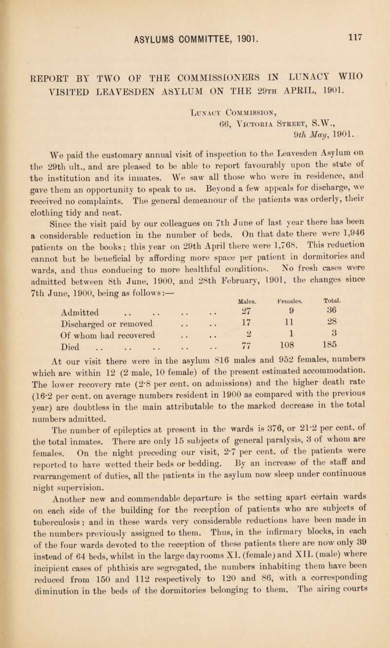 REPORT BY TWO OE THE COMMISSIONERS IN LUNACY WHO VISITED LEAVESDEN ASYLUM ON THE 29th APRIL, 1901. Lunacy Commission, 66, Victoria Street, S.W., 9th May, 1901. We paid the customary annual visit of inspection to the Leavesden Asylum on the 29th ult., and are pleased to be able to report favourably upon the state of the institution and its inmates. We saw all those who were in residence, and gave them an opportunity to speak to us. Beyond a few appeals for discharge, we received no complaints. The general demeanour of the patients was orderly, theii clothing tidy and neat. Since the visit paid by our colleagues on 7th June of last year there has been a considerable reduction in the number of beds. On that date there were 1,946 patients on the books; this year on 29th April there were 1,/6S. This reduction cannot but be beneficial by affording more space per patient in dormitories and wards, and thus conducing to more healthful conditions. No fresh cases were admitted between 8th June, 1900, and 28th Eebruary, 1901, the changes since 7th June, 1900, being as follows:— Males. Admitted .. . . . . * ■ 27 Discharged or removed . . . . 17 Of whom had recovered . . .. 2 Died . . . . . . • • • • *77 Females. Total. 9 36 11 28 1 3 108 185 At our visit there were in the asylum 816 males and 952 females, numbers which are within 12 (2 male, 10 female) of the present estimated accommodation. The lower recovery rate (2*8 per cent, on admissions) and the higher death rate (16*2 per cent, on average numbers resident in 1900 as compared with the previous year) are doubtless in the main attributable to the marked decrease in the total numbers admitted. The number of epileptics at present in the wards is 376, or 21*2 per cent, of the total inmates. There are only 15 subjects of general paralysis, 3 of whom aie females. On the night preceding our visit, 2*7 per cent, of the patients weie reported to have w7etted their beds or bedding. By an increase of the staff and rearrangement of duties, all the patients in the asylum now sleep under continuous night supervision. Another new and commendable departure is the setting apart certain wards on each side of the building for the reception of patients who are subjects of tuberculosis ; and in these wards very considerable reductions have been made in the numbers previously assigned to them. Thus, in the infirmary blocks, in each of the four w7ards devoted to the reception of these patients there are now only 39 instead of 64 beds, whilst in the large day rooms XI. (f emale) and XII. (male) where incipient cases of phthisis are segregated, the numbers inhabiting them have been reduced from 150 and 112 respectively to 120 and 86, with a corresponding diminution in the beds of the dormitories belonging to them. The airing courts
