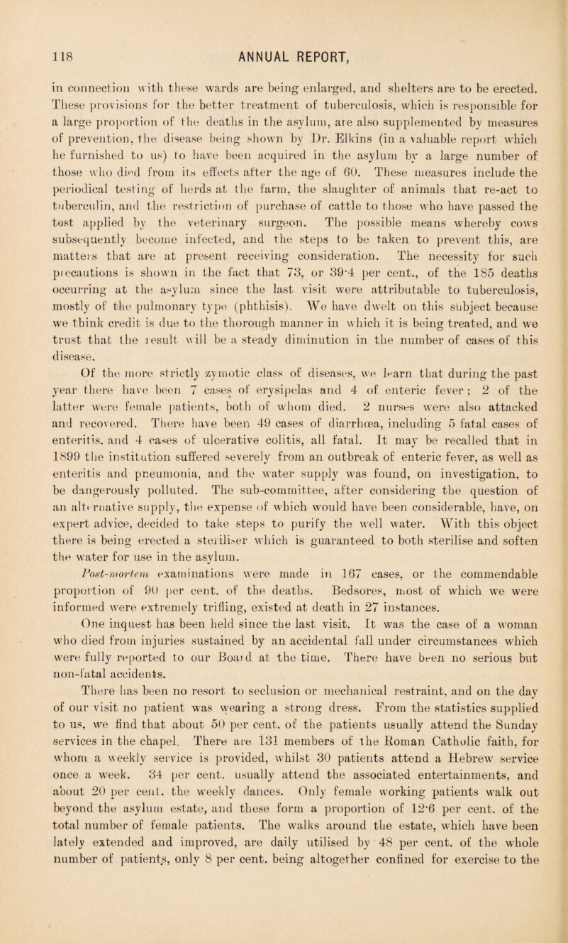 in connection with these wards are being enlarged, and shelters are to be erected. These provisions for the better treatment of tuberculosis, which is responsible for a large proportion of the deaths in the asylum, are also supplemented by measures of prevention, the disease being shown by Dr. Elkins (in a valuable report which he furnished to us) to have been acquired in the asylum by a large number of those who died from its effects after the age of 60. These measures include the periodical testing of herds at the farm, the slaughter of animals that re-act to tuberculin, and the restriction of purchase of cattle to those who have passed the test applied by the veterinary surgeon. The possible means whereby cows subsequently become infected, and the steps to be taken to prevent this, are matters that are at present receiving consideration. The necessity for such precautions is shown in the fact that 78, or 39'4 per cent., of the 185 deaths occurring at the asylum since the last visit were attributable to tuberculosis, mostly of the pulmonary type (phthisis). We have dwelt on this subject because we think credit is due to the thorough manner in which it is being treated, and we trust that the result will be a steadv diminution in the number of cases of this •/ disease. Of the more strictly zymotic class of diseases, we Darn that during the past year there have been 7 cases of erysipelas and 4 of enteric fever; 2 of the latter were female patients, both of whom died. 2 nurses were also attacked and recovered. There have been 49 cases of diarrhoea, including 5 fatal cases of enteritis, and 4 cases of ulcerative colitis, all fatal. It may be recalled that in 1899 the institution suffered severely from an outbreak of enteric fever, as well as enteritis and pneumonia, and the water supply was found, on investigation, to be dangerously polluted. The sub-committee, after considering the question of an alternative supply, the expense of which would have been considerable, have, on expert advice, decided to take steps to purify the well water. With this object there is being erected a steriliser which is guaranteed to both sterilise and soften the water for use in the asylum. Post-mortem examinations were made in 167 cases, or the commendable proportion of 90 per cent, of the deaths. Bedsores, most of which we were informed were extremely trifling, existed at death in 27 instances. One inquest has been held since the last visit. It was the case of a woman who died from injuries sustained by an accidental fall under circumstances which were fully reported to our Board at the time. There have btun no serious but non-fatal accidents. There has been no resort to seclusion or mechanical restraint, and on the day of our visit no patient was wearing a strong dress. From the statistics supplied to us, vve And that about 50 per cent, of the patients usually attend the Sunday services in the chapel. There are 131 members of the Roman Catholic faith, for whom a weekly service is provided, whilst 30 patients attend a Hebrew service once a week. 34 per cent, usually attend the associated entertainments, and about 20 per cent, the weekly dances. Only female working patients walk out beyond the asylum estate, and these form a proportion of 12*6 per cent, of the total number of female patients. The walks around the estate, which have been lately extended and improved, are daily utilised by 48 per cent, of the whole number of patients, only 8 per cent, being altogether confined for exercise to the