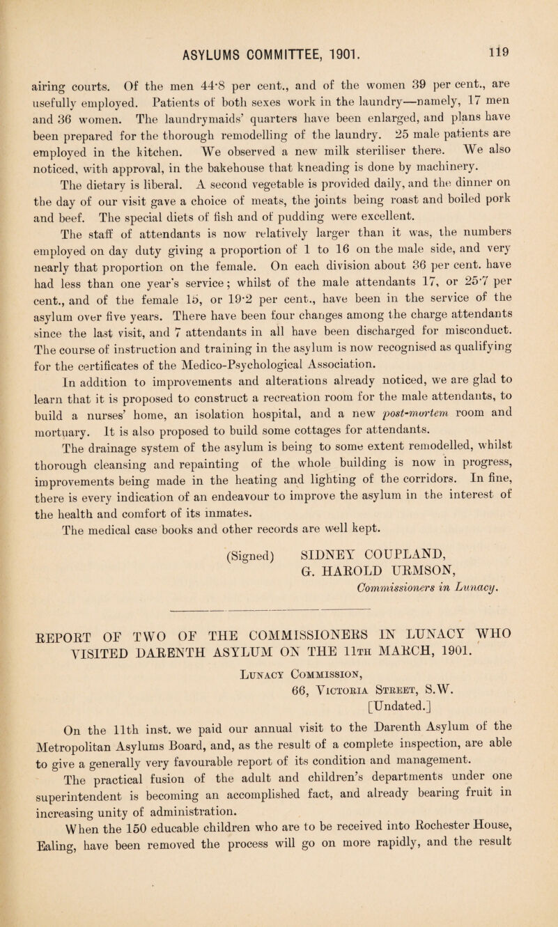 airing courts. Of the men 44*8 per cent., and of the women 39 per cent., are usefully employed. Patients of both sexes work in the laundry—namely, 17 men and 36 women. The laundrymaids’ quarters have been enlarged, and plans have been prepared for the thorough remodelling of the laundry. 25 male patients are employed in the kitchen. We observed a new milk steriliser there. We also noticed, with approval, in the bakehouse that kneading is done by machinery. The dietary is liberal. A second vegetable is provided daily, and the dinner on the day of our visit gave a choice of meats, the joints being roast and boiled pork and beef. The special diets of fish and of pudding were excellent. The staff of attendants is now relatively larger than it was, the numbers employed on day duty giving a proportion of 1 to 16 on the male side, and very nearly that proportion on the female. On each division about 36 per cent, have had less than one year’s service; whilst of the male attendants 17, or 25’7 per cent., and of the female 15, or 19'2 per cent., have been in the service of the asylum over five years. There have been four changes among the charge attendants since the last visit, and 7 attendants in all have been discharged for misconduct. The course of instruction and training in the asylum is now recognised as qualifying for the certificates of the Medico-Psychological Association. In addition to improvements and alterations already noticed, we are glad to learn that it is proposed to construct a recreation room for the male attendants, to build a nurses’ home, an isolation hospital, and a new post-mortem room and mortuary. It is also proposed to build some cottages for attendants. The drainage system of the asylum is being to some extent remodelled, whilst thorough cleansing and repainting of the whole building is now in progress, improvements being made in the heating and lighting of the corridors. In fine, there is every indication of an endeavour to improve the asylum in the interest of the health and comfort of its inmates. The medical case books and other records are well kept. (Signed) SIDNEY CO UPLAND, Gr. HAROLD UEMSON, Commissioners in Lunacy. EEPOET OE TWO OE THE COMMISSIONERS IN LUNACY WHO VISITED DARENTH ASYLUM ON THE 11th MARCH, 1901. Lunacy Commission, 66, Victoria Street, S.W. [Undated.] On the 11th inst. we paid our annual visit to the Darenth Asylum of the Metropolitan Asylums Board, and, as the result of a complete inspection, are able to give a generally very favourable report of its condition and management. The practical fusion of the adult and children’s departments under one superintendent is becoming an accomplished fact, and already bearing fiuit in increasing unity of administration. When the 150 educable children who are to be received into Rochester House, Ealing, have been removed the process will go on more rapidly, and the result