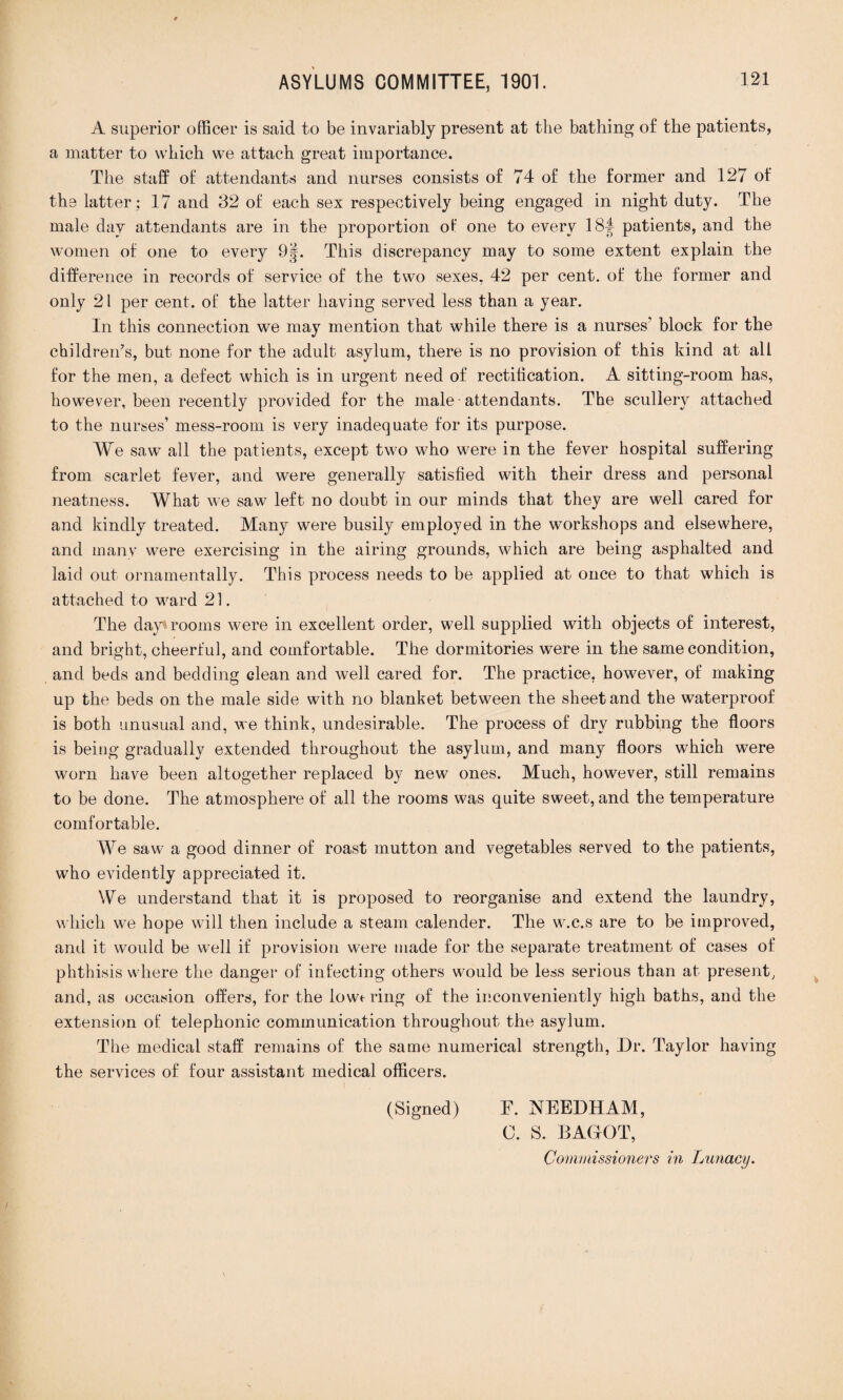 A superior officer is said to be invariably present at the bathing of the patients, a matter to which we attach great importance. The staff of attendants and nurses consists of 74 of the former and 127 of the latter ; 17 and 32 of each sex respectively being engaged in night duty. The male day attendants are in the proportion of one to every 18-| patients, and the women of one to every 9|. This discrepancy may to some extent explain the difference in records of service of the two sexes. 42 per cent, of the former and only 21 per cent, of the latter having served less than a year. In this connection we may mention that while there is a nurses’ block for the children's, but none for the adult asylum, there is no provision of this kind at all for the men, a defect which is in urgent need of rectification. A sitting-room has, however, been recently provided for the male attendants. The scullery attached to the nurses’ mess-room is very inadequate for its purpose. We saw all the patients, except two who were in the fever hospital suffering from scarlet fever, and were generally satisfied with their dress and personal neatness. What we saw left no doubt in our minds that they are well cared for and kindly treated. Many were busily employed in the workshops and elsewhere, and many were exercising in the airing grounds, which are being asphalted and laid out ornamentally. This process needs to be applied at once to that which is attached to ward 21. The day rooms were in excellent order, well supplied with objects of interest, and bright, cheerful, and comfortable. The dormitories were in the same condition, and beds and bedding clean and well cared for. The practice, however, of making up the beds on the male side with no blanket between the sheet and the waterproof is both unusual and, we think, undesirable. The process of dry rubbing the floors is being gradually extended throughout the asylum, and many floors which were worn have been altogether replaced by new ones. Much, however, still remains to be done. The atmosphere of all the rooms was quite sweet, and the temperature comfortable. We saw a good dinner of roast mutton and vegetables served to the patients, who evidently appreciated it. We understand that it is proposed to reorganise and extend the laundry, which we hope will then include a steam calender. The w.c.s are to be improved, and it would be well if provision were made for the separate treatment of cases of phthisis where the danger of infecting others would be less serious than at present, and, as occasion offers, for the lowering of the inconveniently high baths, and the extension of telephonic communication throughout the asylum. The medical staff remains of the same numerical strength, Dr. Taylor having the services of four assistant medical officers. (Signed) F. NEEDHAM, C. S. BAGfOT,