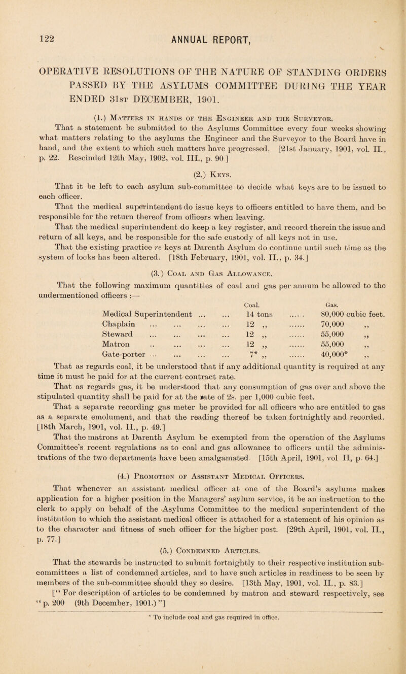 v OPERATIVE RESOLUTIONS OE THE NATURE OE STANDING ORDERS PASSED BY THE ASYLUMS COMMITTEE DURING THE YEAR ENDED 31st DECEMBER, 1901. (1.) Matters in hands of the Engineer and the Surveyor. That a statement be submitted to the Asylums Committee every four weeks showing what matters relating to the asylums the Engineer and the Surveyor to the Board have in hand, and the extent to which such matters have progressed. [21st January, 1901, vol. II., p. 22. Rescinded 12th May, 1902, vol. III., p. 90 ] (2.) Keys. That it be left to each asylum sub-committee to decide what keys are to be issued to each officer. That the medical superintendent do issue keys to officers entitled to have them, and be responsible for the return thereof from officers when leaving. That the medical superintendent do keep a key register, and record therein the issue and return of all keys, and be responsible for the safe custody of all keys not in use. That the existing practice re keys at Darenth Asylum do continue until such time as the system of locks has been altered. [18th February, 1901, vol. II., p. 84.] (3.) Coal and Gas Allowance. That the following maximum quantities of coal and gas per annum be allowed to the undermentioned officers Medical Superintendent Chaplain Steward Matron Gate-porter ... Coal. Gas. 14 tons . 80,000 cubic feet. 12 „ 70,000 12 „ . 55,000 12 „ . 55,000 7* „ 40,000* That as regards coal, it be understood that if any additional quantity is required at any time it must be paid for at the current contract rate. That as regards gas, it be understood that any consumption of gas over and above the stipulated quantity shall be paid for at the rate of 2s. per 1,000 cubic feet. That a separate recording gas meter be provided for all officers who are entitled to gas as a separate emolument, and that the reading thereof be taken fortnightly and recorded. [18th March, 1901, vol. II., p. 49.] That the matrons at Darenth Asylum be exempted from the operation of the Asylums Committee’s recent regulations as to coal and gas allowance to officers until the adminis¬ trations of the two departments have been amalgamated, [15th April, 1901, vol II, p 64.] (4.) Promotion of Assistant Medical Officers. That whenever an assistant medical officer at one of the Board’s asylums makes application for a higher position in the Managers’ asylum service, it be an instruction to the clerk to apply on behalf of the Asylums Committee to the medical superintendent of the institution to which the assistant medical officer is attached for a statement of his opinion as to the character and fitness of such officer for the higher post. [29th April, 1901, vol. II., P- 77.] (5.) Condemned Articles. That the stewards be instructed to submit fortnightly to their respective institution sub¬ committees a list of condemned articles, and to have such articles in readiness to be seen by members of the sub-committee should they so desire. [13th May, 1901, vol. II., p. 83.] [“For description of articles to be condemned by matron and steward respectively, see “p. 200 (9th December, 1901.) ”] * To include coal and gas required in office.