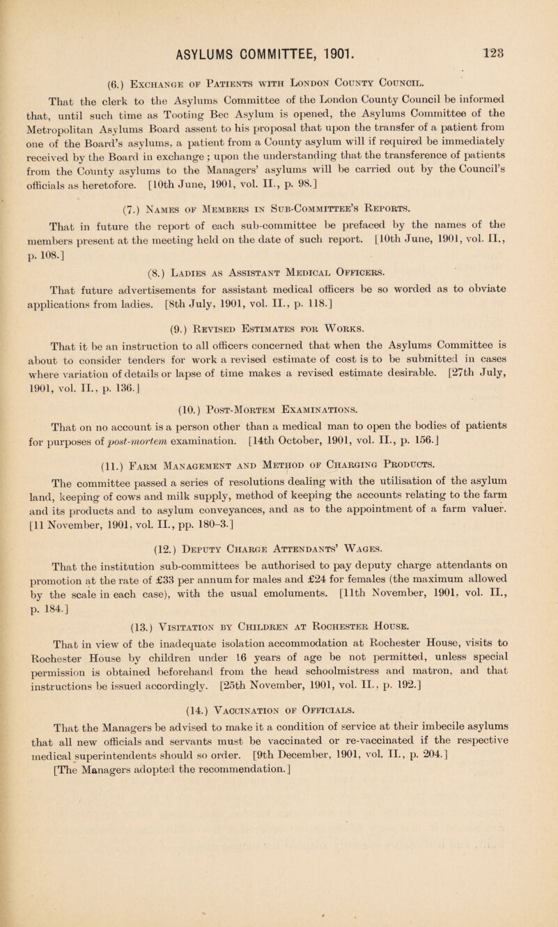 (6.) Exchange of Patients with London County Council. That the clerk to the Asylums Committee of the London County Council be informed that, until such time as Tooting Bee Asylum is opened, the Asylums Committee of the Metropolitan Asylums Board assent to his proposal that upon the transfer of a patient from one of the Board’s asylums, a patient from a County asylum will if required be immediately received by the Board in exchange ; upon the understanding that the transference of patients from the County asylums to the Managers’ asylums will be carried out by the Council’s officials as heretofore. [10th June, 1901, vol. II., p. 98.] (7.) Names of Members in Sub-Committee’s Reports. That in future the report of each sub-committee be prefaced by the names of the members present at the meeting held on the date of such report. [10th June, 1901, vol. II., p. 108.] (8.) Ladies as Assistant Medical Officers. That future advertisements for assistant medical officers be so worded as to obviate applications from ladies. [8th July, 1901, vol. II., p. 118.] (9.) Revised Estimates for Works. That it be an instruction to all officers concerned that when the Asylums Committee is about to consider tenders for work a revised estimate of cost is to be submitted in cases where variation of details or lapse of time makes a revised estimate desirable. [27th July, 1901, vol. II., p. 136.] (10.) Post-Mortem Examinations. That on no account is a person other than a medical man to open the bodies of patients for purposes of post-mortem examination. [14th October, 1901, vol. II., p. 156. J (11.) Farm Management and Method of Charging Products. The committee passed a series of resolutions dealing with the utilisation of the asylum land, keeping of cows and milk supply, method of keeping the accounts relating to the farm and its products and to asylum conveyances, and as to the appointment of a farm valuer. [11 November, 1901, vol. II., pp. 180-3.] (12.) Deputy Charge Attendants’ Wages. That the institution sub-committees be authorised to pay deputy charge attendants on promotion at the rate of £33 per annum for males and £24 for females (the maximum allowed by the scale in each case), with the usual emoluments. [11th November, 1901, vol. II., p. 184.] (13.) Visitation by Children at Rochester House. Thab in view of the inadequate isolation accommodation at Rochester House, visits to Rochester House by children under 16 years of age be not permitted, unless special permission is obtained beforehand from the head schoolmistress and matron, and that instructions be issued accordingly. [25th November, 1901, vol. II., p. 192.] (14.) Vaccination of Officials. That the Managers be advised to make it a condition of service at their imbecile asylums that all new officials and servants must be vaccinated or re-vaccinated if the respective medical superintendents should so order. [9th December, 1901, vol. II., p. 204.] [The Managers adopted the recommendation.]