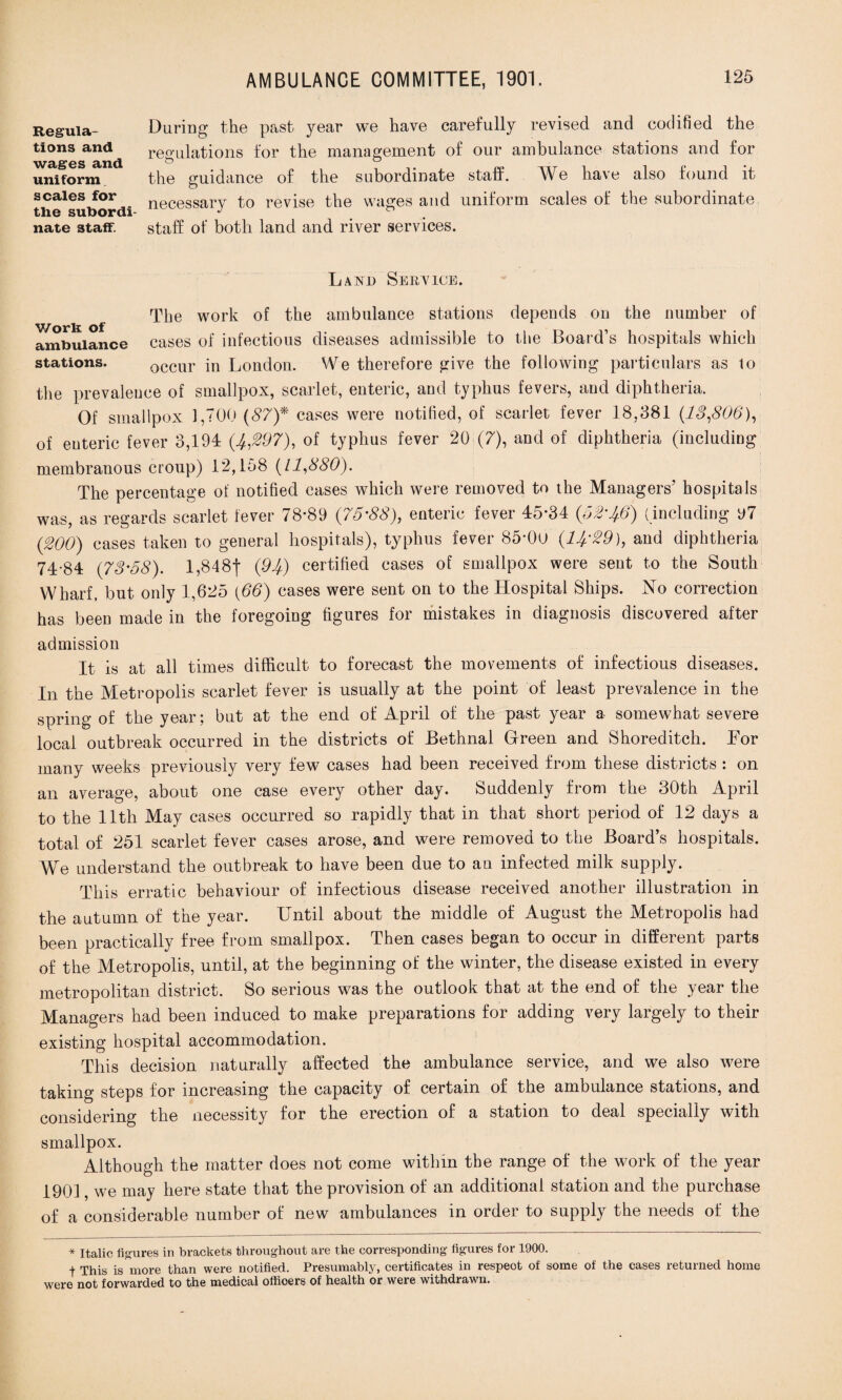 Regula¬ tions and wages and uniform scales for the subordi¬ nate staff. During the past year we have carefully revised and codified the regulations for the management of our ambulance stations and for the guidance of the subordinate staff. We have also found it necessary to revise the wages and uniform scales of the subordinate staff of both land and river services. Land Service. The work of the ambulance stations depends on the number of ambulance cases of infectious diseases admissible to the Board’s hospitals which stations. occur in London. We therefore give the following particulars as to the prevalence of smallpox, scarlet, enteric, and typhus fevers, and diphtheria. Of smallpox 1,700 (87)* cases were notified, of scarlet fever 18,381 (13,806), of enteric fever 3,194 (4,297), of typhus fever 20 (7), and of diphtheria (including membranous croup) 12,158 (11,880). The percentage of notified cases which were removed to the Managers’ hospitals was, as regards scarlet fever 78*89 (75-88), enteric fever 45*34 (52-4.6) (including 97 (200) cases taken to general hospitals), typhus fever 85*0u (14.-29), and diphtheria 74-84 (73-58). 1,848*)* (94) certified cases of smallpox were sent to the South Wharf, but only 1,625 (66) cases were sent on to the Hospital Ships. No correction has been made in the foregoing figures for mistakes in diagnosis discovered after admission It is at all times difficult to forecast the movements of infectious diseases. In the Metropolis scarlet fever is usually at the point of least prevalence in the spring of the year; but at the end of April of the past year a somewhat severe local outbreak occurred in the districts of Bethnal Green and Shoreditch. For many weeks previously very few cases had been received from these districts : on an average, about one case every other day. Suddenly from the 30th April to the 11th May cases occurred so rapidly that in that short period of 12 days a total of 251 scarlet fever cases arose, and were removed to the Board’s hospitals. We understand the outbreak to have been due to an infected milk supply. This erratic behaviour of infectious disease received another illustration in the autumn of the year. Until about the middle of August the Metropolis had been practically free from smallpox. Then cases began to occur in different parts of the Metropolis, until, at the beginning of the winter, the disease existed in every metropolitan district. So serious was the outlook that at the end of the year the Managers had been induced to make preparations for adding very largely to their existing hospital accommodation. This decision naturally affected the ambulance service, and we also were taking steps for increasing the capacity of certain of the ambulance stations, and considering the necessity for the erection of a station to deal specially with smallpox. Although the matter does not come within the range of the work of the year 1901, we may here state that the provision of an additional station and the purchase of a considerable number of new ambulances in order to supply the needs of the * Italic figures in brackets throughout are the corresponding figures for 1900. t This is more than were notified. Presumably, certificates in respeot of some of the eases returned home were not forwarded to the medical offioers of health or were withdrawn.