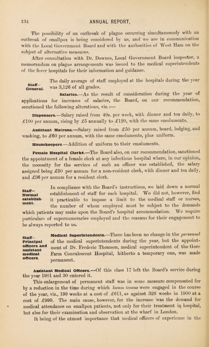 The possibility of an outbreak of plague occurring simultaneously with an outbreak of smallpox is being considered by us, and we are in communication with the Local Government Board and with the authorities of West Ham on the subject of alternative measures. After consultation with Dr. Downes, Local Government Board inspector, a memorandum on plague arrangements was issued to the medical superintendents of the fever hospitals for their information and guidance. The daily average of staff employed at the hospitals during the year General. was 3,126 of all grades. Salaries.—As the result of consideration during the year of applications for increases of salaries, the Board, on our recommendation, sanctioned the following alterations, viz.:— Dispensers.—Salary raised from 40s. per week, with dinner and tea daily, to <£100 per annum, rising by <£5 annually to <£120, with the same emoluments. Assistant Matrons.—Salary raised from £50 per annum, board, lodging, and washing, to <£60 per annum, with the same emoluments, plus uniform. Housekeepers.—Addition of uniform to their emoluments. Female Hospital Clerks.—The Board also, on our recommendation, sanctioned the appointment of a female clerk at any infectious hospital where, in our opinion, the necessity for the services of such an officer was established, the salary assigned being <£50 per annum for a non-resident clerk, with dinner and tea daily, and <£36 per annum for a resident clerk. Staff- Normal establish¬ ment. In compliance with the Board’s instructions, we laid down a normal establishment of staff for each hospital. We did not, however, find it practicable to impose a limit to the medical staff or nurses, the number of whom employed must be subject to the demands which patients may make upon the Board’s hospital accommodation. We require particulars of supernumeraries employed and the reasons for their engagement to be always reported to us. Staff- Principal officers and assistant medical officers. Medical Superintendents.—There has been no change in the personnel of the medical superintendents during the year, but the appoint¬ ment of Dr. Frederic Thomson, medical superintendent of the Gore Farm Convalescent Hospital, hitherto a temporary one, was made permanent. Assistant Medical Officers.—Of this class 17 left the Board’s service during the year 1901 and 30 entered it. This enlargement of permanent staff was in some measure compensated for by a reduction in the time during which locum tenens were engaged in the course of the year, viz., 199 weeks at a cost of =£611, as against 326 weeks in 1900 at a cost of <£990. The main cause, however, for the increase was the demand for medical attendance on smallpox patients, not only for their treatment in hospital, but also for their examination and observation at the wharf in London. It being of the utmost importance that medical officers of experience in the