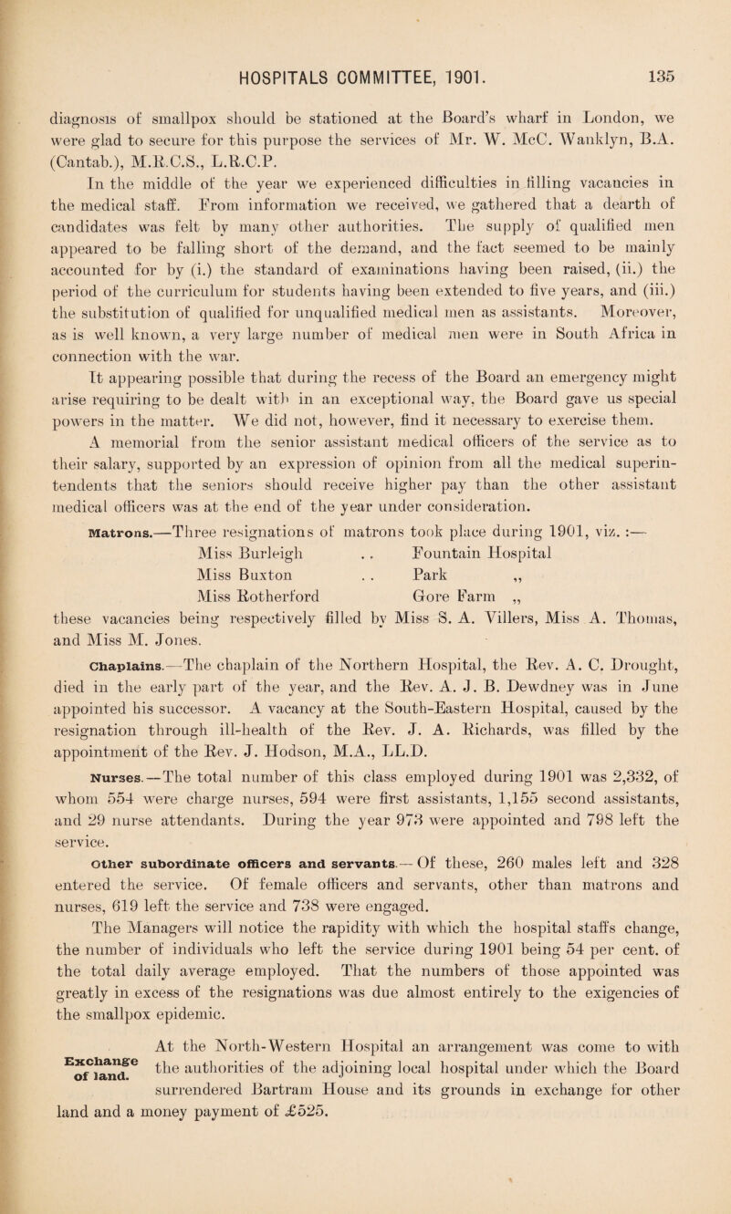diagnosis of smallpox should be stationed at the Board’s wharf in London, we were glad to secure for this purpose the services of Mr. W. McC. Wanklyn, B.A. (Cantab.), M.R.C.S., L.R.C.P. In the middle of the year we experienced difficulties in filling vacancies in the medical staff. From information we received, we gathered that a dearth of candidates was felt by many other authorities. The supply of qualified men appeared to be falling short of the demand, and the fact seemed to be mainly accounted for by (i.) the standard of examinations having been raised, (ii.) the period of the curriculum for students having been extended to five years, and (iii.) the substitution of qualified for unqualified medical men as assistants. Moreover, as is well known, a very large number of medical men were in South Africa in connection with the war. It appearing possible that during the recess of the Board an emergency might arise requiring to be dealt with in an exceptional way, the Board gave us special powers in the matter. We did not, however, find it necessary to exercise them. A memorial from the senior assistant medical officers of the service as to their salary, supported by an expression of opinion from all the medical superin¬ tendents that the seniors should receive higher pay than the other assistant medical officers was at the end of the year under consideration. Matrons.—Three resignations of matrons took place during 1901, viz. :— Miss Burleigh . . Fountain Hospital Miss Buxton . . Park ,, Miss Rotherford Gore Farm „ these vacancies being respectively filled by Miss S. A. Villers, Miss A. Thomas, and Miss M. Jones. Chaplains.—The chaplain of the Northern Hospital, the Rev. A. C. Drought, died in the early part of the year, and the Rev. A. J. B. Dewdney was in June appointed his successor. A vacancy at the South-Eastern Hospital, caused by the resignation through ill-health of the Rev. J. A. Richards, was filled by the appointment of the Rev. J. Hodson, M.A., LL.D. Nurses.—The total number of this class employed during 1901 was 2,332, of whom 551 were charge nurses, 594 were first assistants, 1,155 second assistants, and 29 nurse attendants. During the year 973 were appointed and 798 left the service. other subordinate officers and servants.— Of these, 260 males left and 328 entered the service. Of female officers and servants, other than matrons and nurses, 619 left the service and 738 were engaged. The Managers will notice the rapidity with which the hospital staffs change, the number of individuals who left the service during 1901 being 54 per cent, of the total daily average employed. That the numbers of those appointed was greatly in excess of the resignations was due almost entirely to the exigencies of the smallpox epidemic. At the North-Western Hospital an arrangement was come to with “ST authorities of the adjoining local hospital under which the Board surrendered Bartram House and its grounds in exchange for other land and a money payment of <£525.