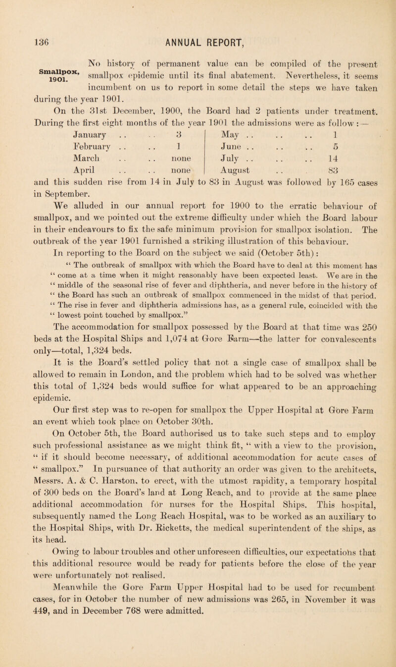 No history of permanent value can be compiled of the present Smig0jOX’ smallpox epidemic until its final abatement. Nevertheless, it seems incumbent on us to report in some detail the steps we have taken during the year 1901. On the 31st December, 1900, the Board had 2 patients under treatment. During the first eight months of the year 1901 the admissions were as follow : — January February March April 3 1 none none May . June . July . August 1 5 14 83 and this sudden rise from 14 in July to 83 in August was followed by 165 cases in September. We alluded in our annual report for 1900 to the erratic behaviour of smallpox, and we pointed out the extreme difficulty under which the Board labour in their endeavours to fix the safe minimum provision for smallpox isolation. The outbreak of the year 1901 furnished a striking illustration of this behaviour. In reporting to the Board on the subject we said (October 5th) : “ The outbreak of smallpox with which the Board have to deal at this moment has “ come at a time when it might reasonably have been expected least. We are in the “ middle of the seasonal rise of fever and diphtheria, and never before in the history of “ the Board has such an outbreak of smallpox commenced in the midst of that period. “ The rise in fever and diphtheria admissions has, as a general rule, coincided with the “ lowest point touched by smallpox.” The accommodation for smallpox possessed by the Board at that time was 250 beds at the Hospital Ships and 1,074 at G-ore Farm—the latter for convalescents only—total, 1,324 beds. It is the Board’s settled policy that not a single case of smallpox shall be allowed to remain in London, and the problem which had to be solved was whether this total of 1,324 beds would suffice for what appeared to be an approaching epidemic. Our first step was to re-open for smallpox the Upper Hospital at Gore Farm an event which took place on October 30th. On October 5th, the Board authorised us to take such steps and to employ such professional assistance as we might think fit, “ with a view to the provision, “ if it should become necessary, of additional accommodation for acute cases of “ smallpox.” In pursuance of that authority an order was given to the architects, Messrs. A. & C. Harston. to erect, with the utmost rapidity, a temporary hospital of 300 beds on the Board’s land at Long Reach, and to provide at the same place additional accommodation for nurses for the Hospital Ships. This hospital, subsequently nanrnd the Long Reach Hospital, was to be worked as an auxiliary to the Hospital Ships, with Dr. Ricketts, the medical superintendent of the ships, as its head. Owing to labour troubles and other unforeseen difficulties, our expectatiohs that this additional resource would be ready for patients before the close of the year were unfortunately not realised. Meanwhile the Gore Farm Upper Hospital had to be used for recumbent- cases, for in October the number of new admissions was 265, in November it was 449, and in December 768 were admitted.
