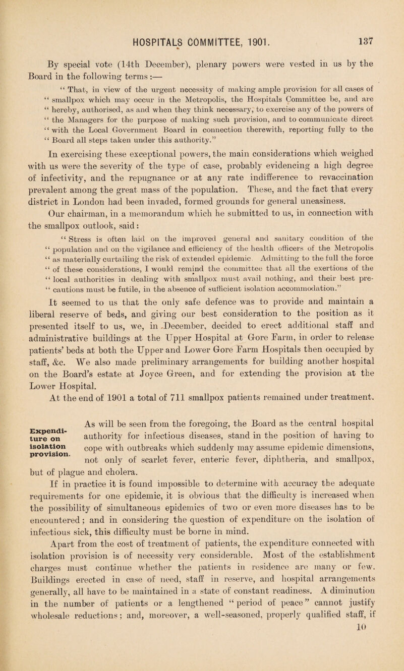 By special vote (14th December), plenary powers were vested in us by the Board in the following terms :— “ That, in view of the urgent necessity of making ample provision for all cases of “ smallpox which may occur in the Metropolis, the Hospitals Committee be, and are “ hereby, authorised, as and when they think necessary, to exercise any of the powers of “ the Managers for the purpose of making such provision, and to communicate direct “ with the Local Government Board in connection therewith, reporting fully to the “ Board all steps taken under this authority.” In exercising these exceptional powers, the main considerations which weighed with us were the severity of the type of case, probably evidencing a high degree of infectivity, and the repugnance or at any rate indifference to revaccination prevalent among the great mass of the population. These, and the fact that every district in London had been invaded, formed grounds for general uneasiness. Our chairman, in a memorandum which he submitted to us, in connection with the smallpox outlook, said: “ Stress is often laid on the improved general and sanitary condition of the “ population and on the vigilance and efficiency of the health officers of the Metropolis “ as materially curtailing the risk of extended epidemic. Admitting to the full the force “ of these considerations, I would remind the committee that all the exertions of the “ local authorities in dealing with smallpox must avail nothing, and their best pre- “ cautions must be futile, in the absence of sufficient isolation accommodation.” It seemed to us that the only safe defence was to provide and maintain a liberal reserve of beds, and giving our best consideration to the position as it presented itself to us, we, in -December, decided to erect additional staff and administrative buildings at the Upper Hospital at Gore Farm, in order to release patients’ beds at both the Upper and Lower Gore Farm Hospitals then occupied by staff, &c. We also made preliminary arrangements for building another hospital on the Board’s estate at Joyce Green, and for extending the provision at the Lower Hospital. At the end of 1901 a total of 711 smallpox patients remained under treatment. As will be seen from the foregoing, the Board as the central hospital tureen1 authority for infectious diseases, stand in the position of having to isolation COpe with outbreaks which suddenly may assume epidemic dimensions, not only of scarlet fever, enteric fever, diphtheria, and smallpox, but of plague and cholera. If in practice it is found impossible to determine with accuracy the adequate requirements for one epidemic, it is obvious that the difficulty is increased wdien the possibility of simultaneous epidemics of two or even more diseases has to be encountered; and in considering the question of expenditure on the isolation of infectious sick, this difficulty must be borne in mind. Apart from the cost of treatment of patients, the expenditure connected with isolation provision is of necessity very considerable. Most of the establishment charges must continue whether the patients in residence are many or few. Buildings erected in case of need, staff in reserve, and hospital arrangements generally, all have to be maintained in a state of constant readiness. A diminution in the number of patients or a lengthened “period of peace” cannot justify wholesale reductions; and, moreover, a well-seasoned, properly qualified staff, if 10