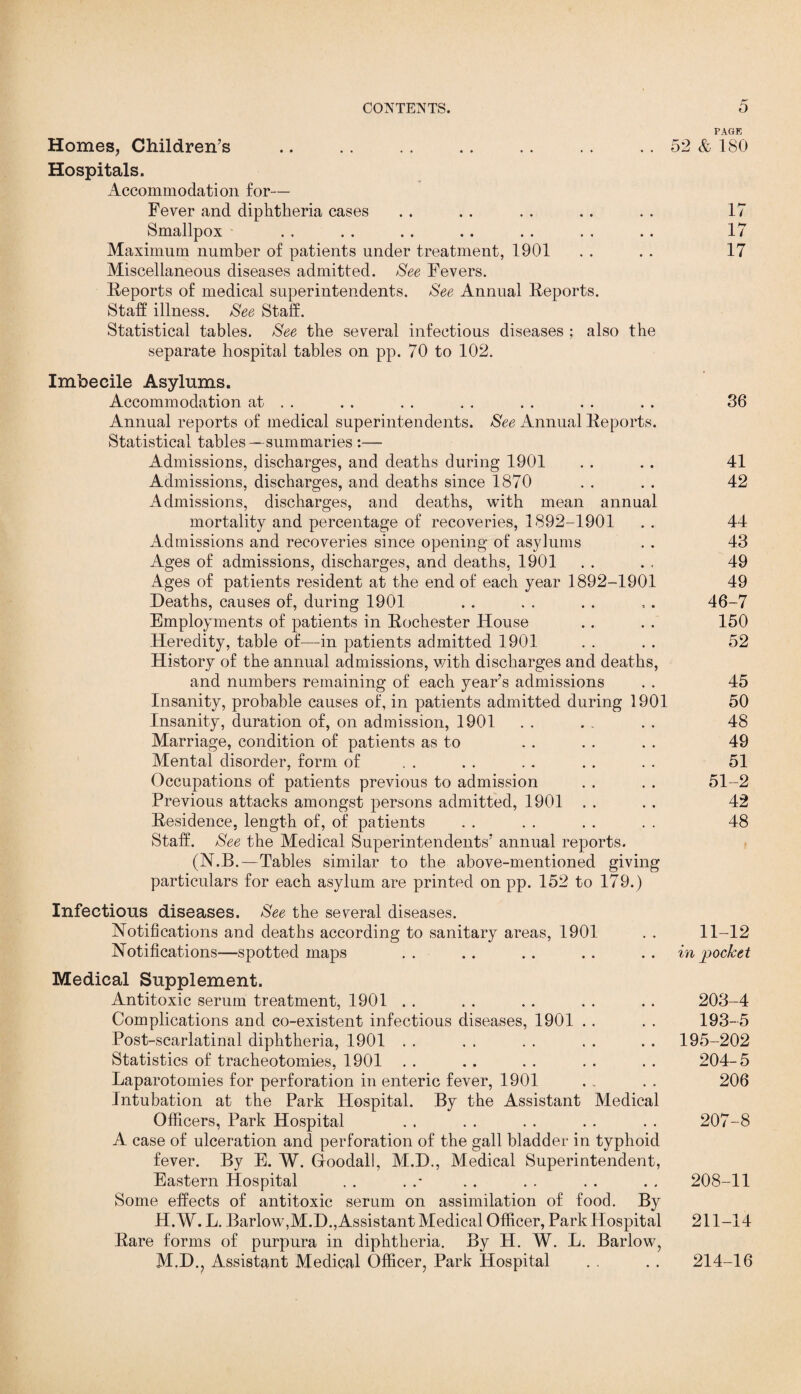 PAGE Homes, Children’s .. .. .. .. .. .. .. 52 & ISO Hospitals. Accommodation for— Fever and diphtheria cases . . . . . . . . . . 17 Smallpox . . . . . . . . . . . . . . 17 Maximum number of patients under treatment, 1901 . . . . 17 Miscellaneous diseases admitted. See Fevers. Reports of medical superintendents. See Annual Reports. Stall illness. See Stall. Statistical tables. See the several infectious diseases ; also the separate hospital tables on pp. 70 to 102. Imbecile Asylums. Accommodation at . . . . . . . . . . . . . . 36 Annual reports of medical superintendents. See Annual Reports. Statistical tables—summaries :— Admissions, discharges, and deaths during 1901 . . .. 41 Admissions, discharges, and deaths since 1870 . . . . 42 Admissions, discharges, and deaths, with mean annual mortality and percentage of recoveries, 1892-1901 .. 44 Admissions and recoveries since opening of asylums . . 43 Ages of admissions, discharges, and deaths, 1901 . . . , 49 Ages of patients resident at the end of each year 1892-1901 49 Deaths, causes of, during 1901 . . . . . . , . 46-7 Employments of patients in Rochester House .. . . 150 Heredity, table of—in patients admitted 1901 . . . . 52 History of the annual admissions, with discharges and deaths, and numbers remaining of each year’s admissions . . 45 Insanity, probable causes of, in patients admitted during 1901 50 Insanity, duration of, on admission, 1901 . . . . . . 48 Marriage, condition of patients as to . . . . . . 49 Mental disorder, form of . . . . .. . . . . 51 Occupations of patients previous to admission . . . . 51-2 Previous attacks amongst persons admitted, 1901 . . . . 42 Residence, length of, of patients . . . . . . . . 48 Staff. See the Medical Superintendents’ annual reports. (N.B.—Tables similar to the above-mentioned giving particulars for each asylum are printed on pp. 152 to 179.) Infectious diseases. See the several diseases. Notifications and deaths according to sanitary areas, 1901 . . 11-12 Notifications—spotted maps .. .. .. .. .. in pocket Medical Supplement. Antitoxic serum treatment, 1901 . . . . . . . . . . 203-4 Complications and co-existent infectious diseases, 1901 .. . . 193-5 Post-scarlatinal diphtheria, 1901 . . . . . . . . . . 195-202 Statistics of tracheotomies, 1901 . . . . . . . . . . 204-5 Laparotomies for perforation in enteric fever, 1901 . „ . . 206 Intubation at the Park Hospital. By the Assistant Medical Officers, Park Hospital . . . . . . . . . . 207-8 A case of ulceration and perforation of the gall bladder in typhoid fever. By E. W. Gfoodall, M.D., Medical Superintendent, Eastern Hospital . . . .* .. . . . . . . 208-11 Some effects of antitoxic serum on assimilation of food. By H.W. L. Barlow,M.D., Assistant Medical Officer, Park Hospital 211-14 Rare forms of purpura in diphtheria. By H. W. L. Barlow, M.D., Assistant Medical Officer, Park Hospital . . . . 214-16