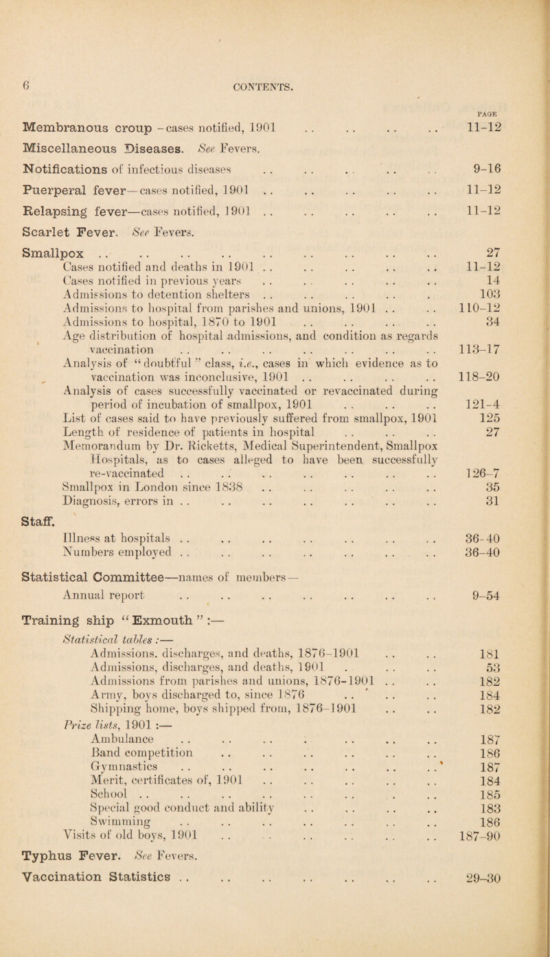 / 6 CONTENTS. Membranous croup -cases notified, 1901 Miscellaneous Diseases. See Fevers. Notifications of infectious diseases Puerperal fever—cases notified, 1901 Relapsing fever—cases notified, 1901 Scarlet Fever. See Fevers. Smallpox Cases notified and deaths in 1901 Cases notified in previous years Admissions to detention shelters Admissions to hospital from parishes and unions, 1901 Admissions to hospital, 1870 to 1901 Age distribution of hospital,admissions, and condition as regards vaccination Analysis of “ doubtful ” class, i.e., cases in which evidence as to vaccination was inconclusive, 1901 Analysis of cases successfully vaccinated or revaccinated during period of incubation of smallpox, 1901 List of cases said to have previously suffered from smallpox, 1901 Length of residence of patients in hospital Memorandum by Dr. Ricketts, Medical Superintendent, Smallpox Hospitals, as to cases alleged to have been successfully re-vaccinated Smallpox in London since 1838 Diagnosis, errors in . . Staff. Illness at hospitals Numbers employed Statistical Committee—names of members — Annual report Training ship “ Exmouth ” :— Statistical tables :— Admissions, discharges, and deaths, 1876-1901 Admissions, discharges, and deaths, 1901 Admissions from parishes and unions, 1876-1901 Army, hoys discharged to, since 1876 Shipping home, boys shipped from, 1876-1901 Prize lists, 1901 :— Ambulance Land competition Gymnastics Merit, certificates of, 1901 School Special good conduct and ability Swimming Visits of old boys, 1901 Typhus Fever. See Fevers. Vaccination Statistics PAGE 11-12 9-16 11-12 11-12 27 11-12 14 103 110-12 Q O Q4 113-17 118-20 121-4 125 27 126-7 35 31 36-40 36-40 9-54 181 53 182 184 182 187 186 187 184 185 183 186 187-90 29-30