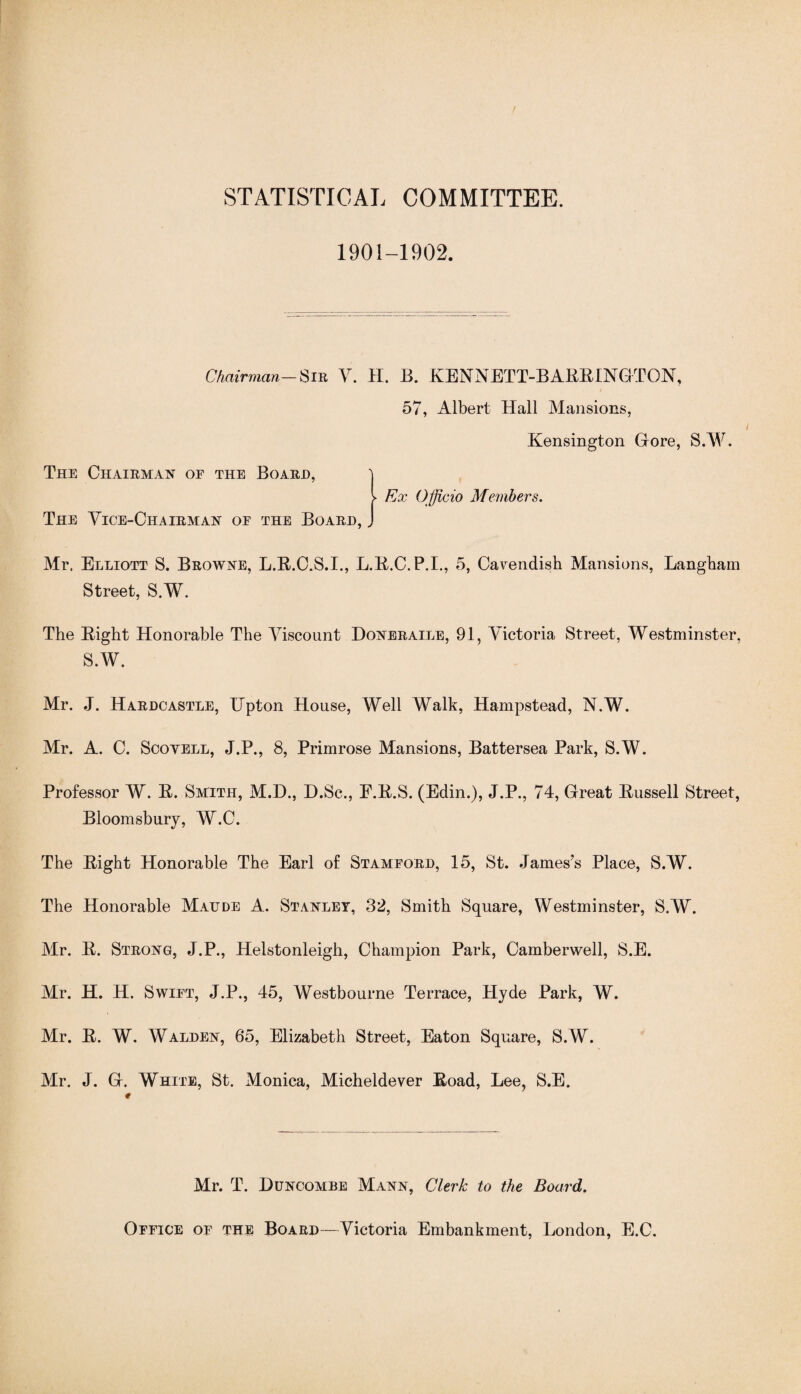 STATISTICAL COMMITTEE. 1901-1902. Chairman-Sin V. H. B. KENNETT-BABBINGTON, 57, Albert Hall Mansions, Kensington Grore, S.W. The Chairman of the Board, 'i V Ex Officio Members. The Vice-Chairman of the Board, J Mr. Elliott S. Browne, L.B.O.S.I., L.B.C.P.I., 5, Cavendish Mansions, Langham Street, S.W. The Bight Honorable The Viscount Doneraile, 91, Victoria Street, Westminster, S.W. Mr. J. Hardcastle, Upton House, Well Walk, Hampstead, N.W. Mr. A. C. Scotell, J.P., 8, Primrose Mansions, Battersea Park, S.W. Professor W. B. Smith, M.D., D.Sc., E.B.S. (Edin.), J.P., 74, Great Bussell Street, Bloomsbury, W.C. The Bight Honorable The Earl of Stamford, 15, St. James’s Place, S.W. The Honorable Maude A. Stanley, 32, Smith Square, Westminster, S.W. Mr. B. Strong, J.P., Helstonleigh, Champion Park, Camberwell, S.E. Mr. H. H. Swift, J.P., 45, Westbourne Terrace, Hyde Park, W. Mr. B. W. Walden, 65, Elizabeth Street, Eaton Square, S.W. Mr. J. Gr. White, St. Monica, Micheldever Boad, Lee, S.E. Mr. T. Duncombe Mann, Clerk to the Board. Office of the Board—Victoria Embankment, London, E.C.