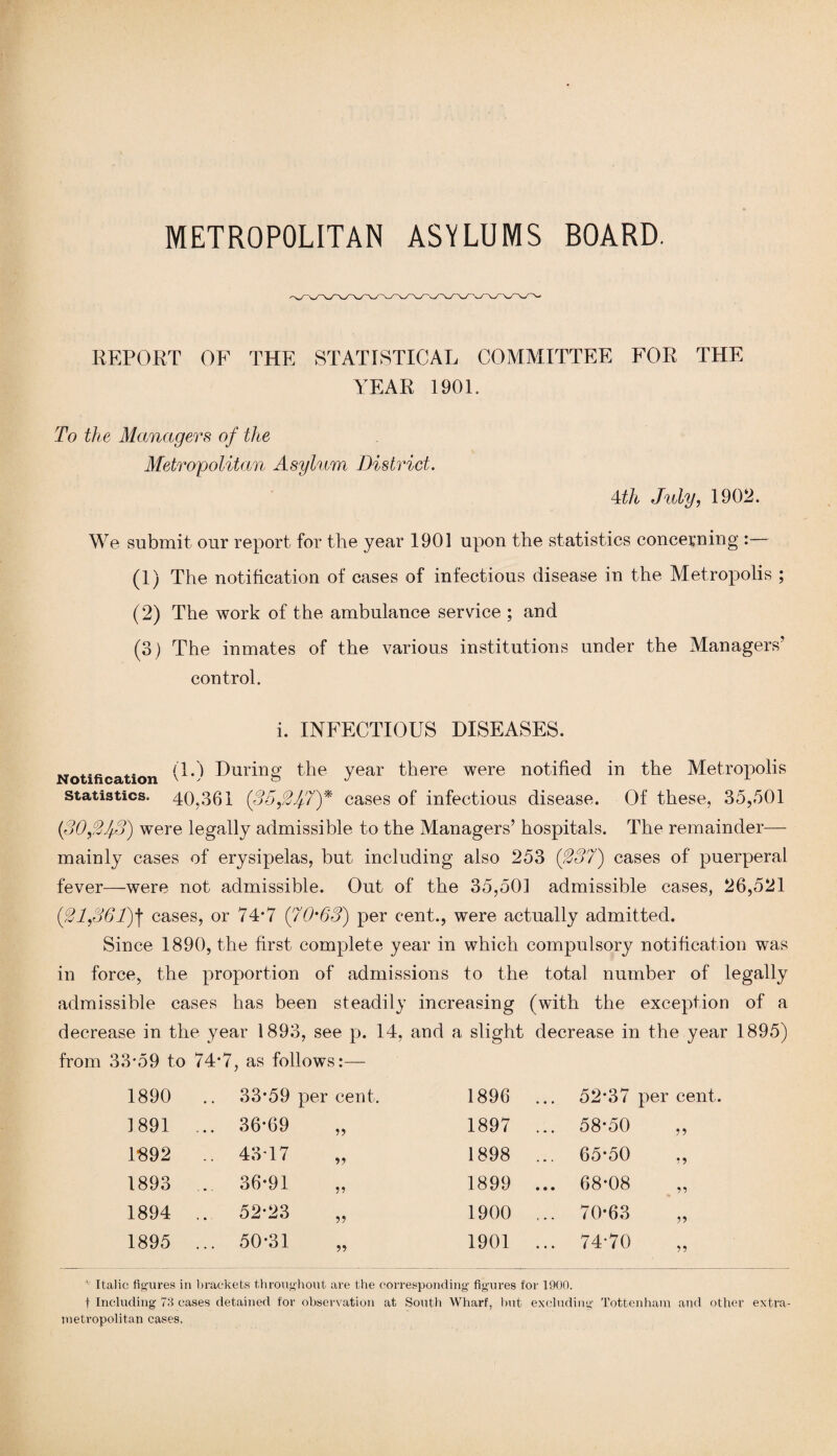 REPORT OF THE STATISTICAL COMMITTEE FOR THE YEAR 1901. To the Managers of the Metropolitan Asylum District. Mh July, 1902. We submit our report for the year 1901 upon the statistics concerning :— (1) The notification of cases of infectious disease in the Metropolis ; (2) The work of the ambulance service ; and (3) The inmates of the various institutions under the Managers’ control. i. INFECTIOUS DISEASES. .... .. (TO During the year there were notified in the Metropolis statistics. 40,361 (35,21f!7)* cases of infectious disease. Of these, 35,501 (30,2.fo) were legally admissible to the Managers’ hospitals. The remainder— mainly cases of erysipelas, but including also 253 (287) cases of puerperal fever—were not admissible. Out of the 35,501 admissible cases, 26,521 (21,861)] cases, or 74*7 (7'0'68) per cent., were actually admitted. Since 1890, the first complete year in which compulsory notification was in force, the proportion of admissions to the total number of legally admissible cases has been steadily increasing (with the exception of a decrease in the year 1893, see p. 14, and a slight decrease in the year 1895) from 33*59 to 74*7, as follows:— 1890 .. 33-59 per cent. 1896 52*37 per cent. 1891 ... 36-69 55 1897 ... 58-50 55 1892 .. 43T7 5? 1898 65*50 55 1893 ... 36-91 55 1899 ... 68-08 55 1894 ... 52-23 55 1900 ... 70-63 55 1895 ... 50-31 55 1901 ... 74-70 55 • Italic figures in brackets throughout are the corresponding figures for 1900. f Including 73 cases detained for observation at South Wharf, but excluding Tottenham and other extra- metropolitan cases.